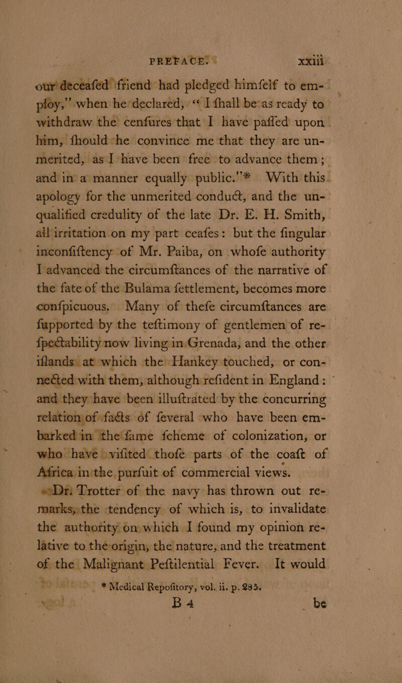 ocabltucblieah friend had pledged himfelf to em- ploy,’ when he'declared, “ I fhall bevas ready to withdraw the cenfures that I have paffed upon. him, fhould:he convince me that they are un- merited, as Ihave been free to advance them; and ina manner equally public.”* With this. apology for the unmerited conduct, and the un- qualified credulity of the late Dr. E. H. Smith, ail irritation on my part ceafes: but the fingular inconfiftency of Mr. Paiba, on whofe authority I advanced the circumftances of the narrative of the fate of the Bulama fettlement, becomes more confpicuous. Many of thefe circumftances are fapported by the teftimony of gentlemen of re- {pectability now living inGrenada, and the other iflands: at which the Hankey touched, or con- nected with them, although refident in England: © and they have been illuftrated: by the concurring ae relation of fa&amp;ts of feveral who have been em- barked'in the fame feheme of colonization, or who have vifited thofe parts of the coaft of Africa in'the purfuit of commercial views. — eDr: Trotter of the navy has thrown out re- marks,the tendency of which is, to invalidate the authority on which I found my opinion re- lative to the origin, the nature, and the treatment of the Malignant. Peftilential Fever. It would. ~ We de ay _ * Medical Repofitory, vol. ii. p. 285. OD S| Os Ee be ~