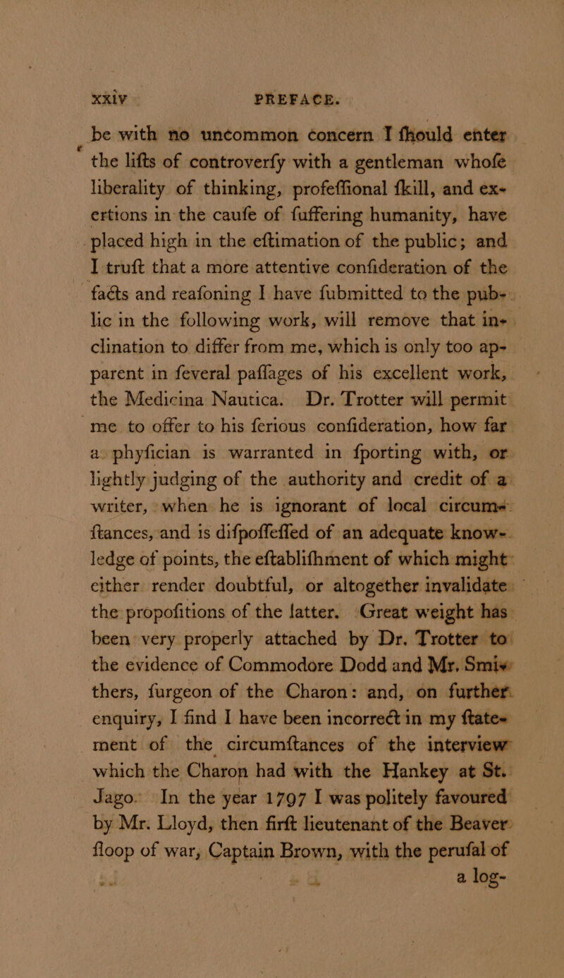 _ be with no uncommon concern I fhould enter the lifts of controverfy with a gentleman whofe liberality of thinking, profeffional fkill, and ex- erttons in the caufe of fuffering humanity, have _ placed high in the eftimation of the public; and I truft that a more attentive confideration of the -faéts and reafoning I have fubmitted to the pub-. lic in the following work, will remove that in- clination to differ from me, which is only too ap- parent in feveral paflages of his excellent work, the Medicina Nautica. Dr. Trotter will permit me to offer to his ferious confideration, how far a. phyfician is warranted in {porting with, or lightly judging of the authority and credit of a writer, when he 1s ignorant of local circume+. ftances, and 1s difpoffefled of an adequate know- ledge of points, the eftablifhment of which might: the propofitions of the fatter. Great weight has been very properly attached by Dr. Trotter to’ the evidence of Commodore Dodd and Mr. Smiv: thers, furgeon of the Charon: and, on further: enquiry, I find I have been incorreét in my ftate~ ment of the circumftances of the interview which the Charon had with the Hankey at St. _ Jago. In the year 1797 I was politely favoured by Mr. Lloyd, then firft lieutenant of the Beaver: floop of war, Sapien Brown, with the perufal of » o a log-