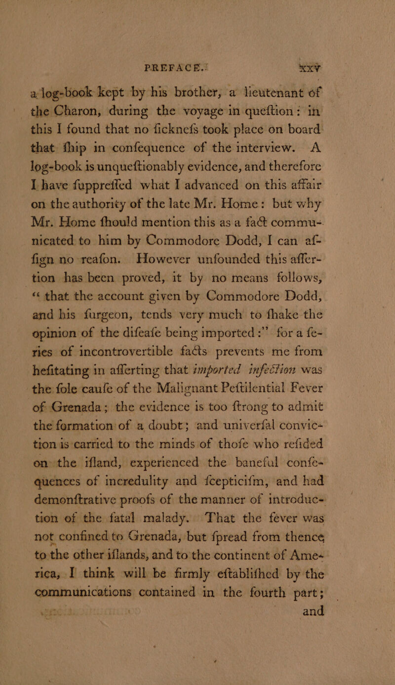 a log-book kept by his brother, a lieutenant of — - the Charon, during the voyage in queftion: in this I found that no ficknefs took place on board that fhip in confequence of the interview. &lt;A log-book is unqueftionably evidence, and therefore I have fuppreffed what I advanced on this affair on the authority of the late Mr. Home: but why Mr. Home fhould mention this as a fact commu-. nicated to him by Commodore Dodd, I can af- fign no reafon. However unfounded this affer- tion has been proved, it by no means follows, «« that the account given by Commodore Dodd, and his furgeon, tends very much to fhake the opinion of the difeafe being imported :” for a fe- ries of incontrovertible facts prevents me from hefitating in afferting that imported infection was the fole caufe of the Daalicadin Pettilential Fever of Grenada ; the evidence is too ftrong to admit the fermation: of a doubt; and univerfal convic- tion is carried to the minds of thofe who refided on the ifland, experienced the baneful confe- quences of incredulity and fcepticifm, and had demonftrative proofs of the manner of introduc- tion of the fatal malady. That the fever was not confined to Grenada, but fpread from thence to the other iflands, and to’ the continent of Ame- rica, I think will be firmly eftablifhed by the communications contained in the fourth part; Re one ) oan