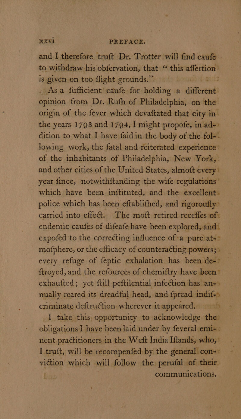 and I therefore truft Dr. Trotter will find caufe - to withdraw his obfervation, that “ this affertion | is given.on too flight grounds.” Asa fufficient’' caufe for holding a different opinion from Dr. Ruth of Philadelphia, on the origin of the fever which devaftated that city m. the years 1793 and 1794, I might propofe, in ad-» dition to what I have faidin the body of the fol-. lowing work, the fatal and reiterated experience of the inhabitants of Philadelphia, New York, . and other cities of the United States, almoft every year fince, notwithftanding the wife regulations which have been inftituted, and the excellent. police which has been eftablifhed, and rigoroufly” carried into effe@. The moft retired receffes of: endemic caufes of difeafe have been explored, and. expofed to the correcting influence ofa pure’ at-: mofphere, or the efficacy of counteracting powers; » every refuge of feptic exhalation has been de-° ftroyed, and the refources of chemiftry have been” exhaufted; yet till peftilential infe@ion has an-» nually reared its dreadful head, and fpread indif+» criminate de{truction: wherever it: appeared. of _I take this: opportunity to acknowledge the. obligations I have been laid under by feveral emi-. nent practitioners in the Weft India Iflands, who, I truft, will be recompenfed by the general con-* viction eRe ae follow the perufal of their communications.