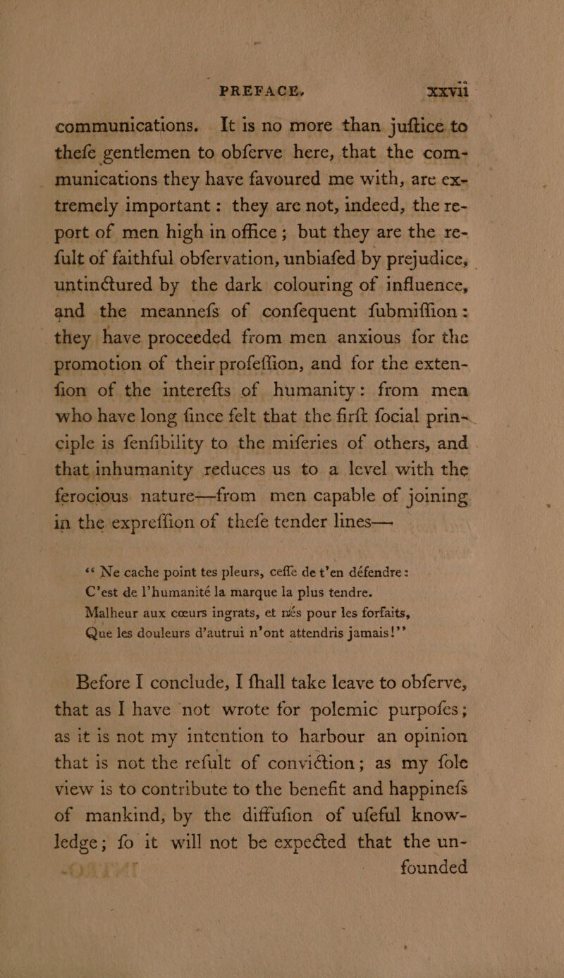 PREFACE, ‘XxVil- communications. It is no more than juftice to thefe gentlemen to obferve here, that the com-— _ munications they have favoured me with, are ex- tremely important: they are not, indeed, the re- port of men high in office ; but they are the re- fult of faithful obfervation, unbiafed by prejudice, | untinctured by the dark colouring of influence, and the meannefs of confequent fubmiffion : they have proceeded from men anxious for the promotion of their profeflion, and for the exten- fion of the interefts of humanity: from men who have long fince felt that the firft focial prin~_ ciple is fenfibility to the miferies of others, and . that inhumanity reduces us to a level with the ferocious nature—from men capable of joining in the expreffion of thefe tender lines— «* Ne cache point tes pleurs, ceffe de t’en défendre : C’est de humanité la marque la plus tendre. Malheur aux coeurs ingrats, et nés pour les forfaits, Que les douleurs d’autrui n’ont attendris jamais!”’ Before I conclude, I fhall take leave to obferve, that as I have not wrote for polemic purpofes ; as it is not my intention to harbour an opinion that is not the refult of convi@tion; as my fole view is to contribute to the benefit and happinefs of mankind, by the diffufion of ufeful know- sion s it will not be expected that the un- founded