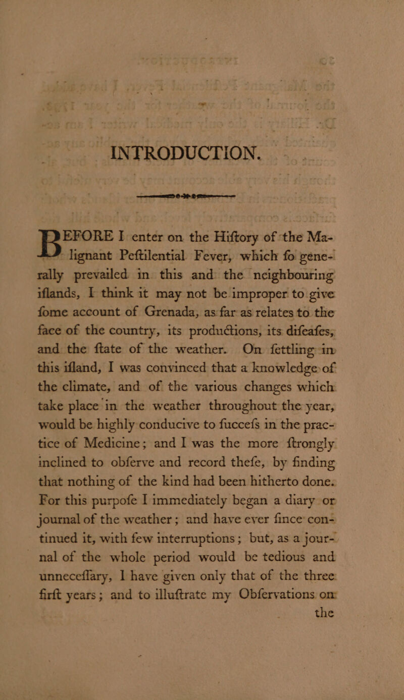 - “INTRODUCTION. = _ EFORE I enter on the Hiftory of ‘the Ma- -” lignant Peftilential Fever, which fo gene- rally prevailed in this and the neighbouring iflands, I think it may not be improper to give fome account of Grenada, as far as relates to the face of the country, its productions, its difeafes, and the ftate of the weather. On {ettling im this ifland, I was convinced that a knowledge of the climate, and of the various changes which take place in the weather throughout the year, would be highly conducive to fuccefs in the prac- tice of Medicine; and 1 was the more {trongly inclined to obferve and record thefe, by finding that nothing of the kind had been hitherto done. For this purpofe I immediately began a diary or journal of the weather; and have ever fince con- tinued it, with few interruptions; but, as a jour-. nal of the whole period would be tedious and unneceflary, 1 have given only that of the three: firft years; and to illuftrate my Obfervations om the