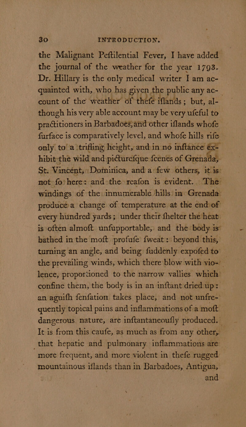 the Malignant Peftilential Fever, I have added the journal of the weather for the year 1793. Dr. Hillary is the only medical writer I am ac- quainted with, who has given the public any ac- | count of the weather of thefe iflands; but, al- though his very able account may be very ufeful to practitioners in Barbadoes, and other iflands whofe furface is comparatively level, and whofe hills rife only to’ a ‘trifling height, and in no inftance €x- hibit-thé wild and piturefque {cenés of Grenada, Se: Vincent, Dominica, and a:few others, it is: not fo’ here: andthe reafon is evident.. The windings of the innumerable ‘hills’ in Grenade producéa change of temperature at the end of every hundred yards; under their fhelter the heat is often almoft unfupportable, and the body is’ bathed in the moft profufe fweat: beyond this, turning an angle, and being fuddenly expofed to the prevailing winds, which there blow with vio- | lence, proportioned to the narrow vallies which confine them, the body 1s in an inftant dried up: an aguifh fenfation takes place, and not unfre- quently topical pains and inflammations of a moft dangerous. nature, are inftantaneoufly produced. It is from this caufe, as much as from any other, _that hepatic and pulmonary inflammations are more frequent, and more violent in thefe rugged mountainous iflands than in Barbadoes, Antigua, and