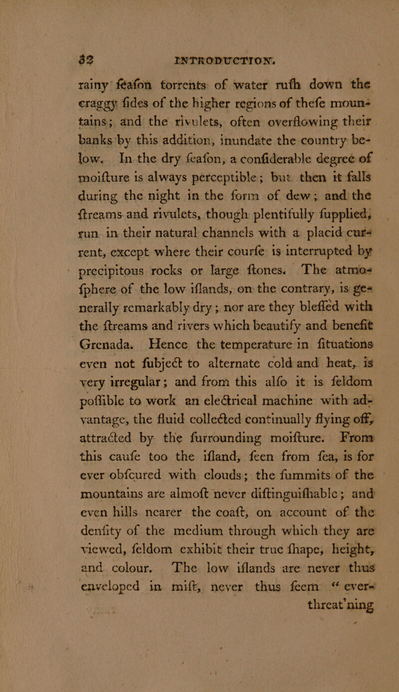 rainy féafon torrents of water rufh down the cragay fides of the higher regions of thefe mouns tains; and the rivulets, often overflowing their. banks by this addition, inundate the country be- low. In the dry feafon, a confiderable degree of moifture is always perceptible; but then it falls ftreams and rivulets, though plentitully fupplied, run. in their natural channels with a placid cur rent, except where their courfe: 1s interrupted by - precipitous rocks or large ftones. The atmos {phere of the low iflands, om the contrary, 1s ges nerally remarkably dry ; nor are they blefled with the {treams and rivers which beautify and benefit Grenada. Hence the temperature in fituations even not fubject to alternate cold and heat,. is very wrregular; and from this alfo it 1s feldom poffible to work an clerical machine with ad- vantage, the fluid colleéted continually flying off, attracted by the furrounding morfture. From this caufe too the iland, feen from fea, 1s for ever obfcured with clouds; the fummits of the © mountains are almoft never diftinguifhable; and even hills nearer the coaft, on account of the denfity of the medium through which they are viewed, feldom exhibit their true fhape, height, and colour. The low iflands are never thus enveloped in mift, never thus feem “ ever- threat’ning