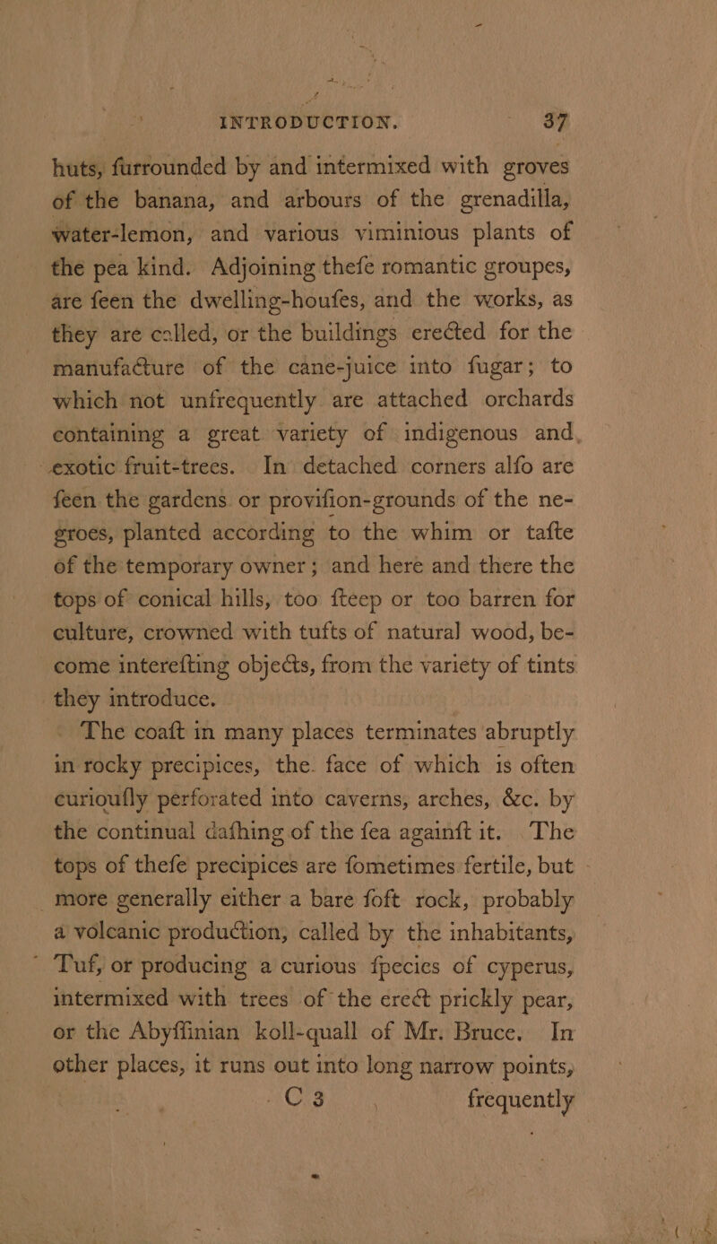 huts, furrounded by and intermixed with groves of the banana, and arbours of the grenadilla, water-lemon, and various viminious plants of the pea kind. Adjoining thefe romantic groupes, are feen the dwelling-houfes, and the works, as they are called, or the buildings erected for the manufacture of the cane-juice into fugar; to which not unfrequently are attached orchards exotic fruit-trees. In detached corners alfo are feen the gardens. or provifion-grounds of the ne- groes, planted according to the whim or tafte of the temporary owner; and here and there the tops of conical hills, too fteep or too barren for culture, crowned with tufts of natural wood, be- they introduce. The coaft in many places terminates abruptly in rocky precipices, the. face of which 1s often curioufly perforated into caverns, arches, &amp;c. by the continual dafhing of the fea again{t it. The _ more generally either a bare foft rock, probably a volcanic production, called by the inhabitants, ' Tuf, or producing a curious fpecies of cyperus, intermixed with trees of the ere¢t prickly pear, or the Abyffinian koll-quall of Mr. Bruce. In other places, it runs out into long narrow points, AGS. PERN frequently