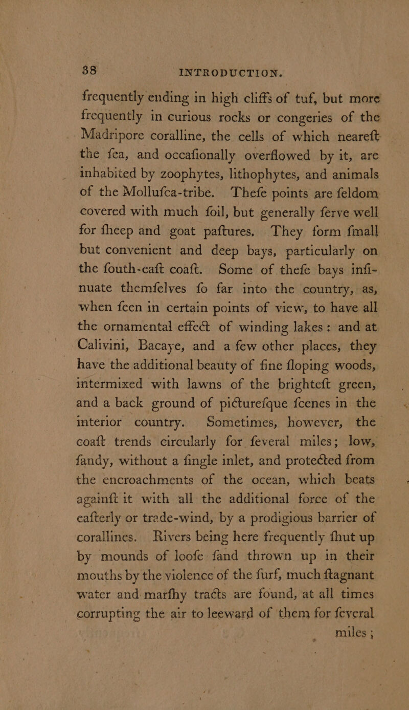 frequently ending in high cliffs of tuf, but more frequently in curious rocks or congeries of the Madripore coralline, the cells of which neareft the fea, and occafionally overflowed by it, are inhabited by zoophytes, lithophytes, and animals of the Mollufca-tribe. Thefe points are feldom covered with much foil, but generally ferve well for fheep and goat paftures, They form fmall but convenient and deep bays, particularly on _ the fouth-eaft coaft. Some of thefe bays infi- nuate themfelves fo far into the country, as, when feen in certain points of view, to have all the ornamental effect of winding lakes: and at Calivini, Bacaye, and a few other places, they have the additional beauty of fine floping woods, intermixed with lawns of the brighteft green, and a back ground of picturefque fcenes in the interior country. Sometimes, however, the fandy, without a fingle inlet, and protected from the encroachments of the ocean, which beats againft it with all the additional force of the eafterly or trade-wind, by a prodigious barrier of corallines. Rivers being here frequently fhut up by mounds of loofe fand thrown up in their mouths by the violence of the furf, much ftagnant water and: marfhy tracts are found, at all times corrupting the air to leeward of them for feveral | miles ;