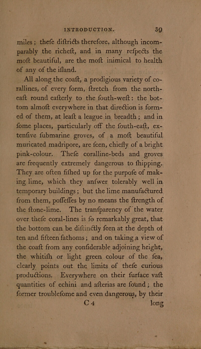 alle ; thefe diftricts therefore, setoveths | incom- parably the richeft, and in many refpects the moft beautiful, are the moft inimical to o health of any of the ifland. : _ All along the coaft, a prodigious variety ao co- rallines, of every form, ftretch from the north- eaft round eafterly to the fouth-weft: the bot- tom almoft everywhere in that direction is form- ed of them, at leaft a league in breadth; and in fome places, particularly off the fouth-eaft, ex- tenfive fubmarine groves, of a moft beautiful muricated madripore, are feen, chiefly of a bright pink-colour. Thefe coralline-beds and groves are frequently extremely dangerous to fhipping. They are often fifhed up for the purpofe of mak- ing lime, which they anfwer tolerably well in temporary buildings; but the lime manufactured from them, poffeffes by no means the ftrength of the ftone-lime. The tranfparency of the water over thefe coral-lines is fo remarkably great, that the bottom can be diftinctly feen at the depth of ten and fifteen fathoms; and on taking a view of the coaft from any confiderable adjoining height, the whitifh or light green colour of the fea, clearly points out the limits of thefe curious productions. Everywhere on their furface vaft quantities of echini and afterias are found ; the former troublefome and even dangerous, by their C4 long