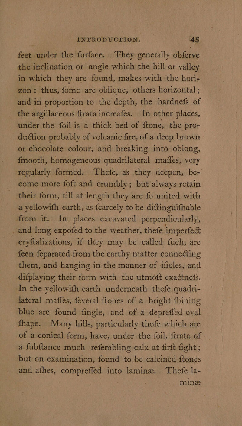 feet under the furface. They generally obferve the inclination or angle which the hill or valley in which they are found, makes with the hori- zon: thus, fome are oblique, others horizontal ; and in proportion to the depth, the hardnefs of the argillaceous {trata increafes. In other places, under the foil is a thick bed of ftone, the pro- duction probably of volcanic fire, of a deep brown or chocolate colour, and breaking into oblong, {mooth, homogeneous quadrilateral mafles, very regularly formed. ‘Thefe, as they deepen, be- come more foft and crumbly; but always retain their form, till at length they are fo united with a yellowifh earth, as fcarcely to be diftinguifhable from it. In places excavated perpendicularly, _, and long expofed to the weather, thefe imperfee cryftalizations, if they may be called fuch, are feen feparated from the earthy matter connecting them, and hanging in the manner of uficles, and difplaying their form with the utmott exactnefs. In the yellowihh earth underneath thefe quadri- lateral maffes, feveral {tones of a bright fhining blue are found fingle, and of a depreffed oval fhape. Many hills, particularly thofe which are of a conical form, have, under the foil, ftrata of | a fubftance much refembling calx at firft fight ; but on examination, found to be calcined ftones and afhes, comprefled into lamin. Thefe la- | ming