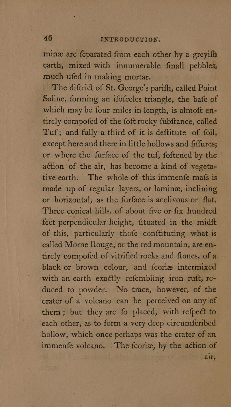 minz are feparated from each other by a greyifh earth, mixed with innumerable fmall pebbles, much ufed in making mortar. The diftrict of St. George’s parith, called Point Saline, forming an ifofceles triangle, the bafe of which may be four miles in length, is almoft en- tirely compofed of the foft rocky fubftance, called Tuf; and fully a third of it is deftitute of foil, except here and there in little hollows and fiflures; or where the furface of the tuf, foftened by the — action of the air, has become a kind of vegeta- tive earth. The whole of this immenfe mafs is made up of regular layers, or lamine, inclining or horizontal, as the furface is acclivous or flat. Three conical hills, of about five or fix hundred feet perpendicular height, fituated in the midft of this, particularly thofe conftituting what 1s called Morne Rouge, or the red mountain, are en- tirely compofed of vitrified rocks and ftones, ofa ~ black or brown colour, and fcoriz intermixed with an earth exactly refembling iron ruft, re- duced to powder. No trace, however, of the crater of a volcano can be perceived on any of them; but they are fo placed, with refpect to each other, as to form a very deep circum{fcribed hollow, which once perhaps was the crater of an immenfe volcano. The fcoriz, by the action of | air,