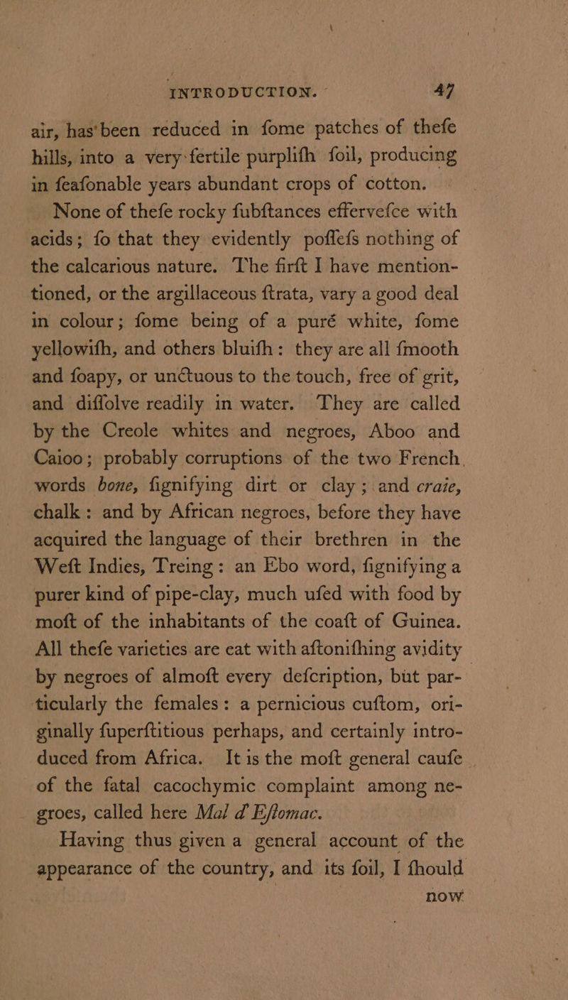 air, has’been reduced in fome patches of thefe hills, into a very fertile purplith foil, producing in feafonable years abundant crops of cotton. None of thefe rocky fubftances effervefce with acids; fo that they evidently poflefs nothing of the calcarious nature. The firft I have mention- tioned, or the argillaceous ftrata, vary a good deal in colour; fome being of a puré white, fome yellowifh, and others bluifh: they are all {mooth and foapy, or unctuous to the touch, free of grit, and diffolve readily in water. They are called by the Creole whites and negroes, Aboo and Caioo; probably corruptions of the two French. words bone, fignifying dirt or clay; and craie, chalk: and by African negroes, before they have acquired the language of their brethren in the Weft Indies, Treing: an Ebo word, fignifying a purer kind of pipe-clay, much ufed with food by moft of the inhabitants of the coatt of Guinea. All thefe varieties are eat with aftonifhing avidity by negroes of almoft every defcription, but par- | ticularly the females: a pernicious cuftom, ori- ginally fuperftitious perhaps, and certainly intro- duced from Africa. Itis the moft general caufe | of the fatal cacochymic complaint among ne- _ groes, called here Mal d Effomac. Having thus given a general account of the appearance of the country, and its foil, I fhould now.