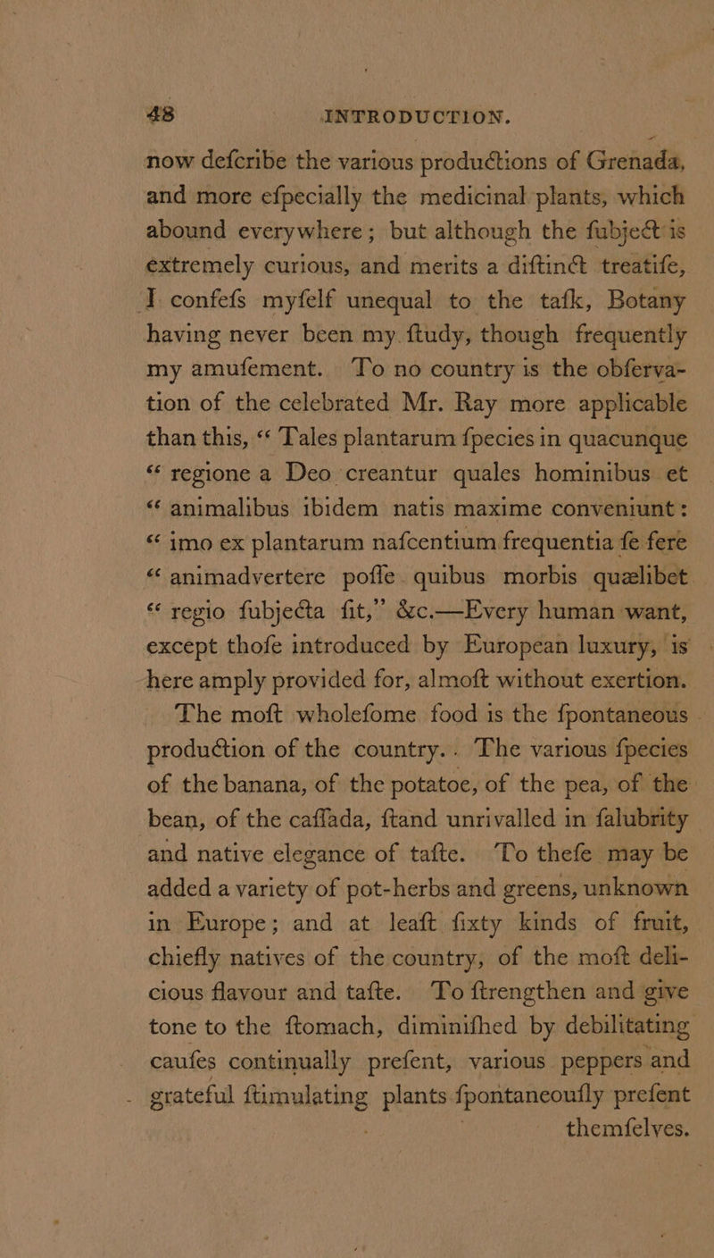 now defcribe the various productions of Grenada, and more efpecially the medicinal plants, which abound everywhere; but although the fubject is extremely curious, and merits a diftin@ treatife, I. confefs myfelf unequal to the tafk, Botany having never been my. ftudy, though frequently my amufement. To no country is the obferva- tion of the celebrated Mr. Ray more applicable than this, «‘ Tales plantarum fpecies in quacunque ‘regione a Deo creantur quales hominibus et <‘ animalibus ibidem natis maxime conventiunt: « imo ex plantarum nafcentium frequentia fe fere “ animadyertere pofle. quibus morbis quzelibet. “ regio fubjecta fit,” &amp;c.—Every human want, except thofe introduced by European luxury, is’. here amply provided for, almoft without exertion. The moft wholefome food is the {pontaneous - production of the country.. The various fpecies of the banana, of the potatoe, of the pea, of the bean, of the caffada, {tand unrivalled in falubrity and native elegance of tafte. ‘To thefe may be added a variety of pot-herbs and greens, unknown in Europe; and at leaft fixty kinds of fruit, chiefly natives of the country, of the moft deli- cious flavour and tafte. To ftrengthen and give tone to the ftomach, diminifhed by debilitating caufes continually prefent, various peppers and : grateful i plants fpontaneoutly prefent themfelves.