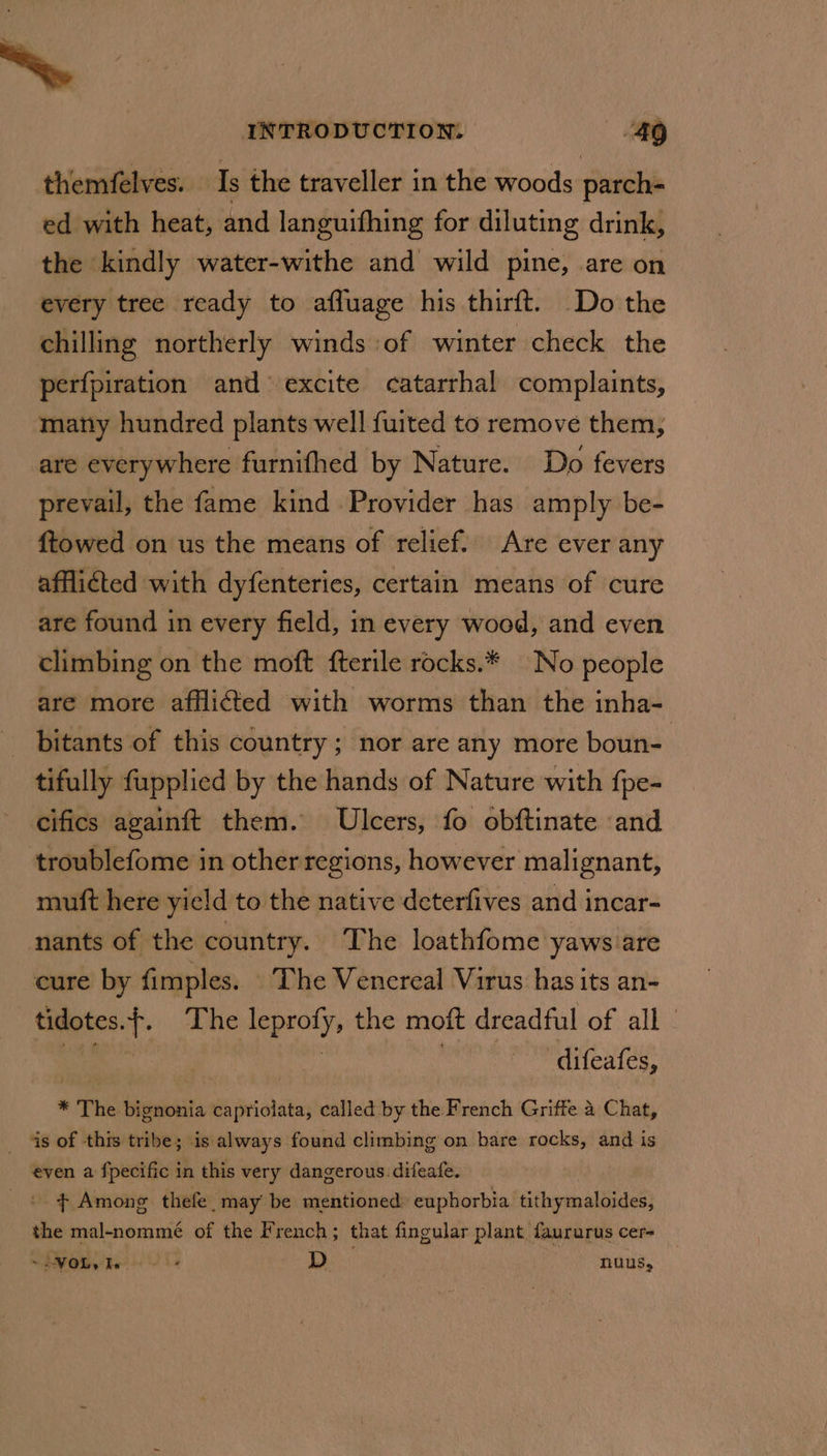 ~ themfelves. Is the traveller in the woods parch- ed with heat, and languifhing for diluting drink, the kindly water-withe and wild pine, are on every tree ready to afluage his thirft. Do the chilling northerly winds of winter check the perfpiration and excite catarrhal complaints, many hundred plants well {uited to remove them, are everywhere furnifhed by Nature. Do fevers prevail, the fame kind Provider has amply be- ftowed on us the means of relief.. Are ever any afflicted with dyfenteries, certain means of cure are found in every field, in every wood, and even climbing on the moft fterile rocks.* No people are more afflicted with worms than the inha- _ bitants of this country; nor are any more boun- tifully fupplied by the hands of Nature with {pe- cifics againft them. Ulcers, fo obftinate and troublefome in other regions, however malignant, mutt here yield to the native deterfives and incar- nants of the country. The loathfome yaws are cure by fimples. The Venereal Virus has its an- tidotes.f. The leprofy, the moft dreadful of all | ek ie | sah difeafes, * The bignonia capriolata, called by the French Griffe 4 Chat, _ as of this tribe; is always found climbing on bare rocks, and is INTRODUCTION. “49 even a fpecific in this very dangerous. difeafe. + Among thefe. may’ be mentioned: euphorbia tithymaloides, the mal-nommé of the French; that fingular plant faururus cer- ~ dV Obs Re Sle J ha nuus,