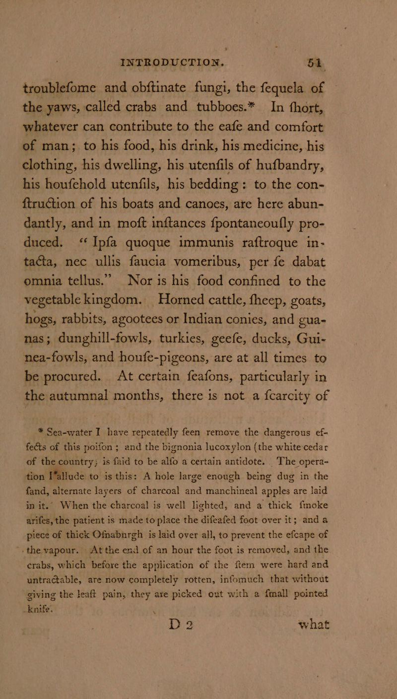 troublefome and obftinate fungi, the fequela of the yaws, called crabs and tubboes.* In thort, whatever can contribute to the eafe and comfort of man; to his food, his drink, his medicine, his clothing, his dwelling, his utenfils of hufbandry, his houfehold utenfils, his bedding: to the con- f{truction of his boats and canoes, arte here abun- dantly, and in moft inftances fpontaneoufly pro- duced. ‘ Ipfa quoque immunis raftroque in- tacta, nec ullis faucia vomeribus, per fe dabat omnia tellus.” Nor is his food confined to the vegetable kingdom. Horned cattle, fheep, goats, hogs, rabbits, agootees or Indian conies, and gua- nas; dunghill-fowls, turkies, geefe, ducks, Gui- nea-fowls, and houfe-pigeons, are at all times to be procured. At certain feafons, particularly in the autumnal months, there is not a {carcity of * Sea-water I have repeatedly feen remove the dangerous ef- fects of this poifon ; and the bignonia lucoxylon (the whitecedar of the country; is faid to be alfo a certain antidote. ‘The opera- tion I’allude to is this: A hole large enough being dug in the fand, alternate layers of charcoal and manchineal apples are laid in it.’ When the charcoal is well lighted, and a thick fmoke arifes, the patient is made to place the difeafed foot over it; anda piece of thick Ofnabnrgh is laid over all, to prevent the efcape of '. the vapour. Atthe end of an hour the foot is removed, and the crabs, which before the application of the ftem were hard and untractable, are now completely rotten, infomuch that without giving the leaft pain, they are picked out with a {mall pointed _knife. , D2 what