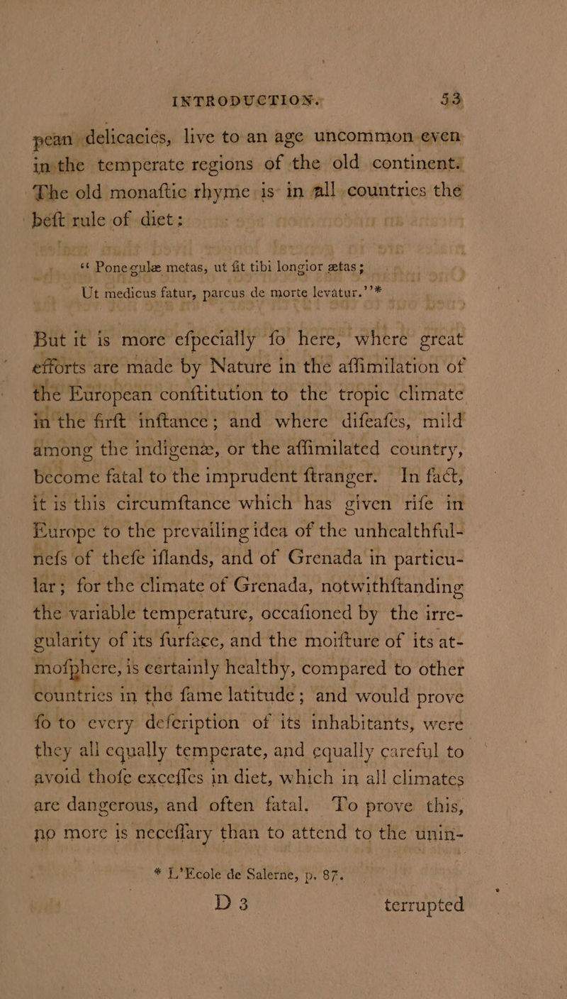 pean: delicacies, live to. an age uncommon even in the temperate regions of the old continent. The old monaftic rhyme is’ in all. countries the | bett mule of diet: : eS Pone cule metas, ut fit tibi longior etas; Ut medicus fatur, parcus de morte levatur.’’* But it is more efpecially fo Here, where ereat efforts are made by Nature in the affimilation of the European conftitution to the tropic climate fa'the Art inftance; and where difeafes, mild among the indigenz, or the affimilated country, become fatal to the imprudent ftranger. In fact, it is this ccircumftance which has given rife in Europe to the prevailing idea of the unhealthful- nefs of thefe iflands, and of Grenada in particu- lar ; for the climate of Grenada, notwithftanding the variable temperature, occafioned by the irre- gularity of its furfece, and the moifture of its at- mofphcere, 1 is certainly healthy, compared to other countries in the fame latitude ; and would prove fo to every defeription of its inhabitants, were they all equally temperate, and equally careful to. avoid thofe exceffes in diet, which in all climates are dangerous, and often fatal. To prove this, no more is neceflary than to attend to the unin- * T,’Ecole de Salerne, p. 87. D 3 terrupted