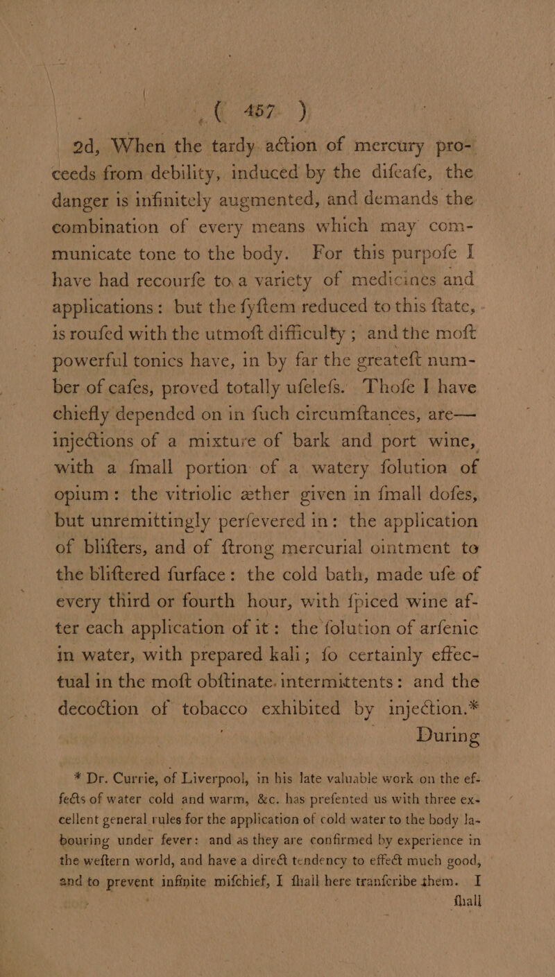 it ane. ) | 2d, When the tardy action of mercury pro- ceeds from debility, induced by the difeafe, the danger is infinitely augmented, and demands the combination of every means which may com-— municate tone to the body. For this purpofe I have had recourfe to.a variety of medicines and applications : but the fyftem reduced to this ftate, is roufed with the utmoft difficulty ; and the moft powerful tonics have, in by far the oreateft num- ber of cafes, proved totally ufelefs. Thofe I have chiefly depended on in fuch circumftances, are— injections of a mixture of bark and port wine, with a {mall portion of a watery folution of opium: the vitriolic ether given in {mall dofes, but unremittingly perfevered in: the application of blifters, and of {trong mercurial ointment te the bliftered furface: the cold bath, made ufe of every third or fourth hour, with {piced wine af- ter each application of it: the folution of arfenic in water, with prepared kali; fo certainly effec- tual in the moft obftinate. intermittents: and the decoction of PORPE Se exhibited by injection.* . During * Dr. Currie, of Liverpool, in his late valuable work on the ef- fedts of water cold and warm, &amp;c. has prefented us with three ex- cellent general rules for the application of cold water to the body la- bouring under fever: and as they are confirmed by experience in the weftern world, and have a direct tendency to effect much good, and to met infinite mifchief, I fhall here tranfcribe them. I Shall