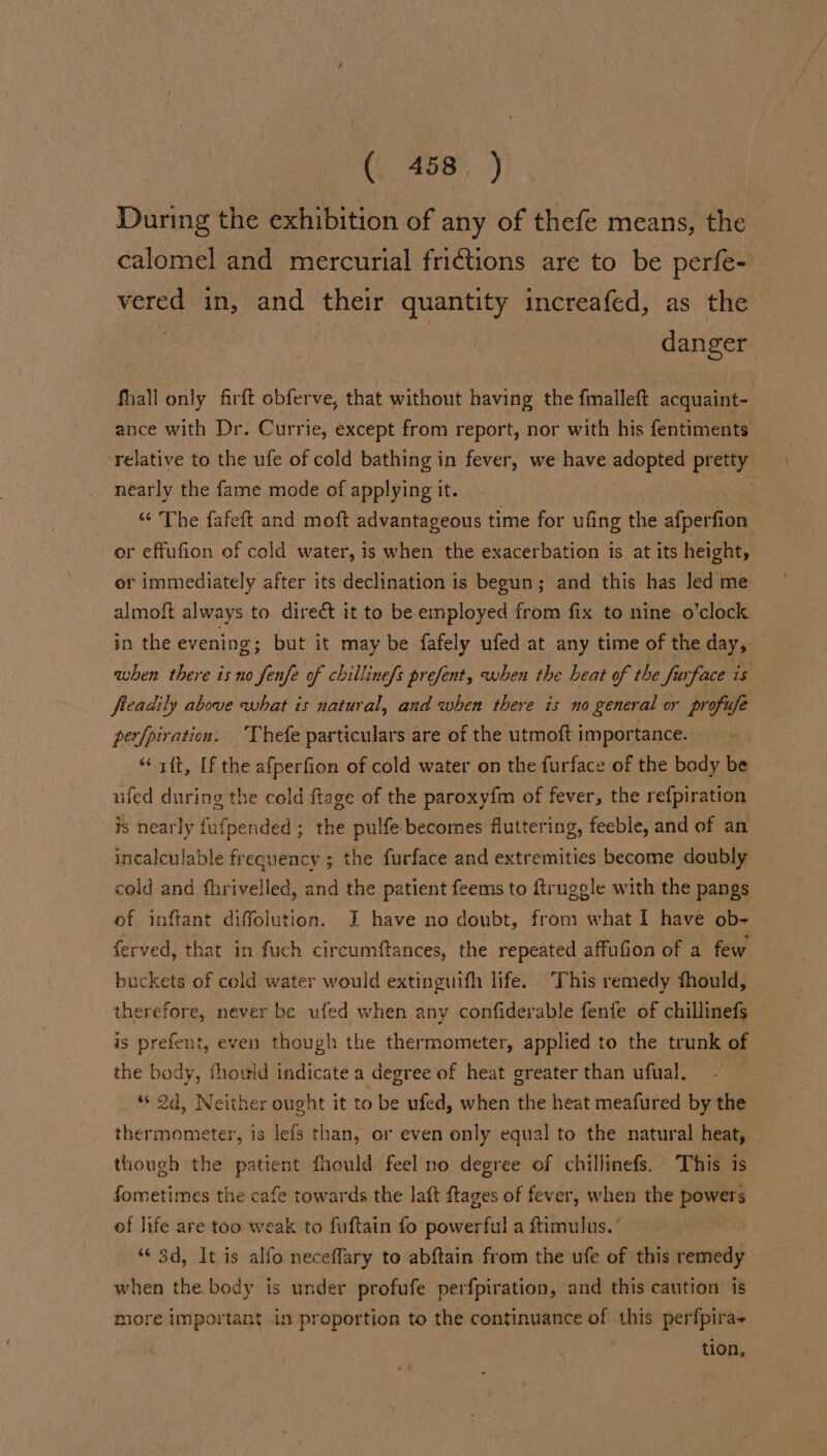 During the exhibition of any of thefe means, the calomel and mercurial fri€tions are to be perfe- vered in, and their quantity increafed, as the | | | danger fhall only firft obferve, that without having the fmalleft acquaint- ance with Dr. Currie, except from report, nor with his fentiments relative to the ufe of cold bathing in fever, we have adopted pretty nearly the fame mode of applying it. “ The fafeft and moft advantageous time for ufing the afperfion or effufion of cold water, is when the exacerbation is at its height, or immediately after its declination is begun; and this has led me almoft always to direét it to be employed from fix to nine o’clock in the evening; but it may be fafely ufed at any time of the day, when there is no fenfe of chilline[s prefent, when the heat of the furface is freadily above what is natural, and when there is no general or profufe perfpiration. Thefe particulars are of the utmoft importance. “aft, [f the afperfion of cold water on the furface of the body be ufed during the cold ftage of the paroxy{m of fever, the refpiration is nearly fufpended ; the pulfe becomes fluttering, feeble, and of an incalculable frequency ; the furface and extremities become doubly cold and fhrivelled, and the patient feems to ftruggle with the pangs of inftant diffolution. I have no doubt, from what I have ob- ferved, that in fuch circumftances, the repeated affufion of a few buckets of cold water would extinguifh life. This remedy fhould, therefore, never be ufed when any confiderable fenfe of chillinefs is prefent, even though the thermometer, applied to the trunk of the body, fhould indicate a degree of heat greater than ufual. “ 2d, Neither ought it to be ufed, when the heat meafured by the thermometer, is lefs than, or even only equal to the natural heat, though the patient fhould feel no degree of chillinefs. This is fometimes the cafe towards the laft ftages of fever, when the powers of life are too weak to fuftain fo powerful a ftimulus. ° ‘3d, It is alfo neceffary to abftain from the ufe of this remedy when the body is under profufe perfpiration, and this caution is more important in proportion to the continuance of this perfpira- tion,