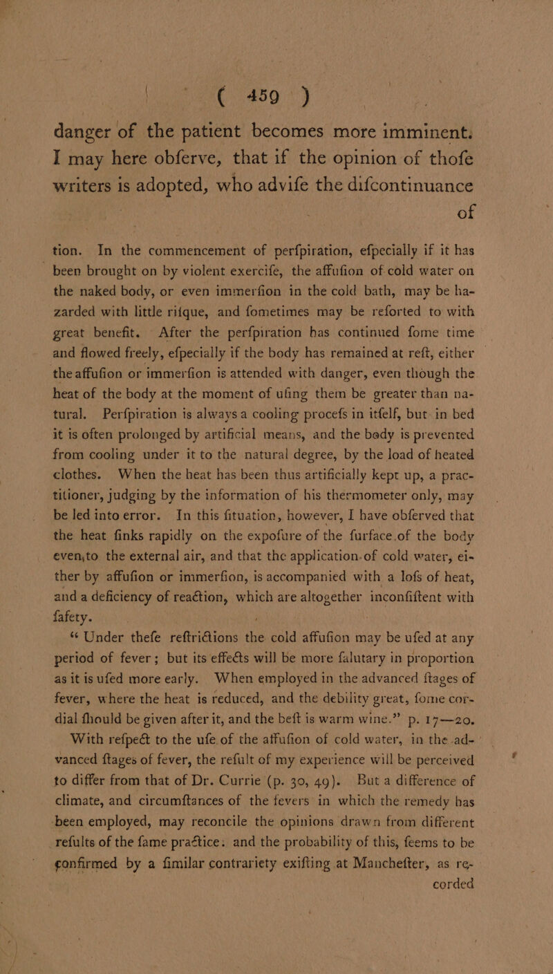 #50) danger of the patient becomes more imminent. I may here obferve, that if the opinion of thofe writers is adopted, who advife the difcontinuance of tion. In the commencement of perfpiration, efpecially if it has ~ been brought on by violent exercife, the affufion of cold water on the naked body, or even immerfion in the cold bath, may be ha- zarded with little ritque, and fometimes may be reforted to with great benefit. After the perfpiration has continued fome time and flowed freely, efpecially if the body has remained at reft, either — the affufion or immerfion is attended with danger, even though the heat of the body at the moment of uling them be greater than na- tural. Perfpiration is always a cooling procefs in itfelf, but. in bed it is often prolonged by artificial means, and the bedy is prevented from cooling under it to the natural degree, by the load of heated clothes. When the heat has been thus artificially kept up, a prac- titioner, judging by the information of his thermometer only, may be led intoerror. In this fituation, however, I have obferved that the heat finks rapidly on the expofure of the furface.of the body evento the external air, and that the application.of cold water, ei- ther by affufion or immerfion, is accompanied with a lofs of heat, anda deficiency of reaction, which are altogether inconfiftent with fafety. *¢ Under thefe reftri€iions the cold affufion may be ufed at any period of fever; but its effects will be more falutary in proportion as it isufed more early. When employed in the advanced {tages of fever, where the heat is reduced, and the debility great, fome cor- dial fhould be given after it, and the beft is warm wine.” p. 17—20. With refpeét to the ufe.of the affufion of cold water, in the ad- vanced ftages of fever, the refult of my experience will be perceived to differ from that of Dr. Currie (p. 30, 49). But a difference of climate, and circumftances of the fevers in which the remedy has ‘been employed, may reconcile the opinions drawn from different refults of the fame praétice: and the probability of this, feems to be ¢onfirmed by a fimilar contrariety exifting at Manchetter, as re- | corded