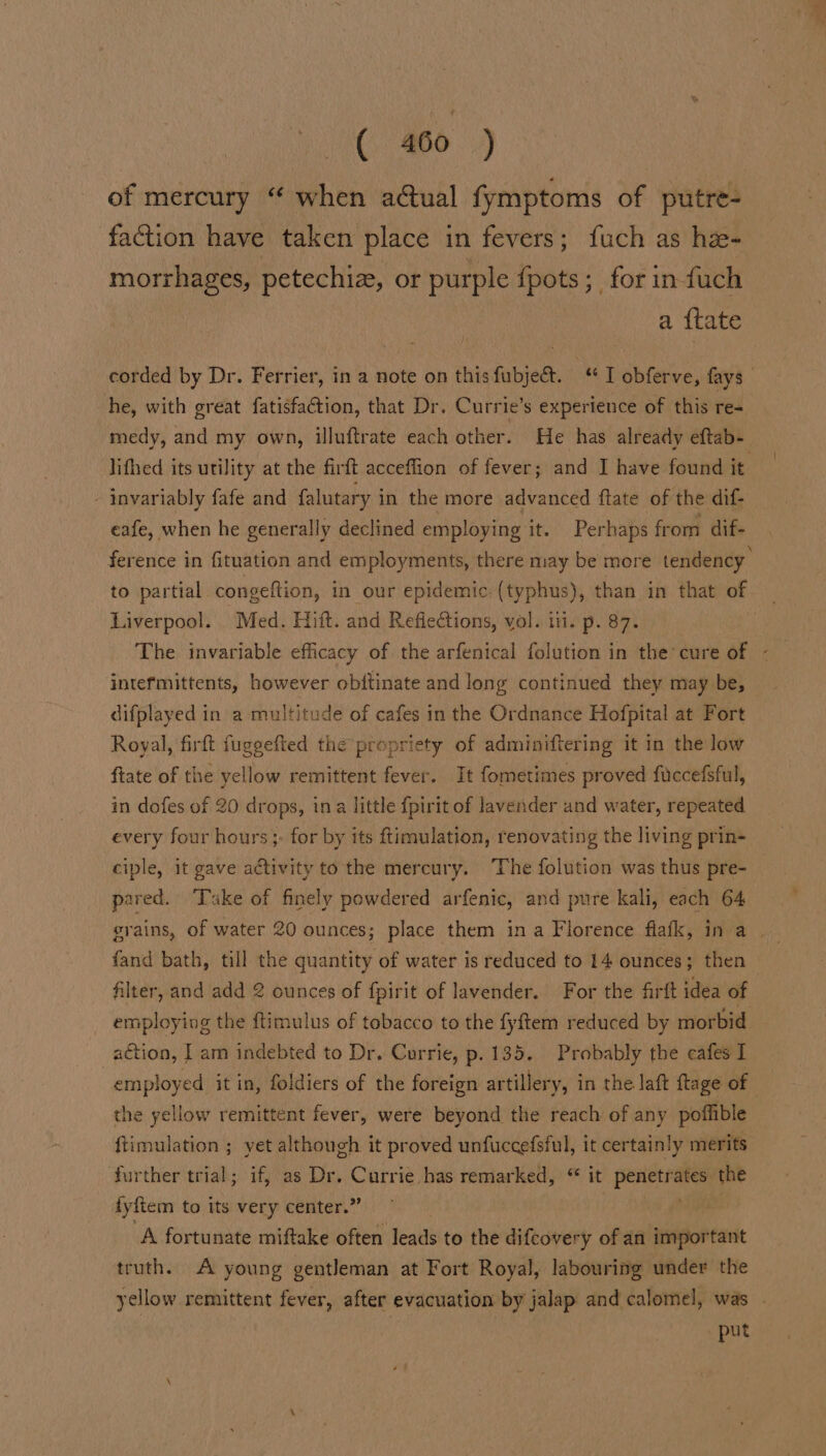 of mercury “ when actual fymptoms of putre- faction have taken place in fevers; fuch as he- morrhages, petechiz, or purple fpots ;_ for in fuch a {tate corded by Dr. Ferrier, in a note on thisfubject. ‘I obferve, fays he, with great fatisfaction, that Dr. Currie’s experience of this re- medy, and my own, illuftrate each other. He has already eftab- lifhed its utility at the firft acceflion of fever; and I have found it - invariably fafe and falutary in the more advanced ftate of the dif- eafe, when he generally declined employing it. Perhaps from dif- ference in fituation and employments, there may be more tendency to partial congeftion, in our epidemic: (typhus), than in that of Liverpool. Med. Hitt. and Refiections, yol. iii. p. 87. The invariable efficacy of the arfenical folution in the’ cure of - intefmittents, however obitinate and long continued they may be, difplayed in a multitude of cafes in the Ordnance Hofpital at Fort Royal, firft fuggefted the propriety of adminiftering it in the low ftate of the yellow remittent fever. It fometimes proved fuccefsful, in dofes of 20 drops, ina little fpirit of lavender and water, repeated every four hours ;. for by its ftimulation, renovating the living prin- ciple, it gave adtivity to the mercury. The folution was thus pre- pared. Take of finely powdered arfenic, and pure kali, each 64 grains, of water 20 ounces; place them ina Florence flafk, in a. fand bath, till the quantity of water is reduced to 14 ounces; then filter, and add 2 ounces of fpirit of lavender. For the firit idea of employing the ftimulus of tobacco to the fyftem reduced by morbid action, I am indebted to Dr, Corrie, p.135. Probably the cafes I employed it in, foldiers of the foreign artillery, in the laft ftage of the yellow remittent fever, were beyond the reach of any poffible ftimulation ; yet although it proved unfuccefsful, it certainly merits further trial; if, as Dr. Currie has remarked, “ it pig the fyftem to its very center.” A fortunate miftake often leads to the difcovery of an important truth. A young gentleman at Fort Royal, labouring under the yellow remittent fever, after evacuation by jalap and calomel, was . put