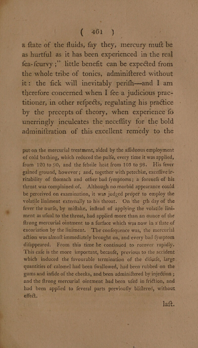 ee a ftate of the fluids, fay they, mercury muft be as hurtful as it has been experienced in the real fea-feurvy ; little benefit can be expected from the whole tribe of tonics, adminiftered without therefore concerned when I fee a judicious prac- titioner, in other refpects, regulating his practice by the precepts of theory, when experience fo unerringly inculcates the neceflity for the bold adminiftration of this excellent remedy to the put on the mercurial treatment, aided by the affiduous employment of cold bathing, which reduced the pulfe, every time it was applied, from 120 to 90. and the febrile heat from 103 to 98. His fever gained ground, however; and, together with petechia, exceffive ir- ritability of ftomach and other bad fymptoms; a forenefs of his throat was complained of. Although no morbid appearance could be perceived on examination, it was judged proper to employ the volatile liniment externally to his throat. On the sth day of the fever the nurfe, by miftake, inftead of applying the volatile lini- ment as ufual to the throat, had applied more than an ounce of the ftrong mercurial ointment to a furface which was now in @ flate of excoriation by the liniment. The confequence was, the mercurial action was almoft immediately brought on, and every bad fymptom ‘This cafe is the more important, becaufe, previous to the accident | which induced the favourable termination of the difeafe, large quantities of calomel had been fwallowed, had been rubbed on the gums and infide of the cheeks, and been adminiftered by injection ; and the ftrong mercurial ointment had been ufed in fri€tion, and had been applied to feveral parts previoufly bliftered, without, effect, - . Jaft.
