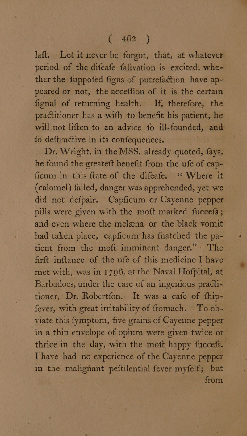 laft. Let it never be forgot, that, at whatever period of the difeafe falivation is excited, whe- ther the fuppofed figns of putrefaction have ap- peared or not, the acceffion of it 1s the certain fignal of returning health. If, therefore, the practitioner has a wifh to benefit his patient, he ~ will not liften to an advice fo ill-founded, and fo deftructive in its confequences. Dr. Wright, in the MSS. already quoted, fays, he found the greateft benefit from the ufe of cap- | ficum in this ftate of the difeafe. “ Where it (calomel) failed, danger was apprehended, yet we did not defpair. Capficum or Cayenne pepper pills were given with the moft marked fuccefs ; and even where the melena or the black vomit had taken place, capficum has fnatched the pa- tient from the moft imminent danger.” The firft inftance of the ufe of this medicine I have met with, was in 1796, atthe Naval Hofpital, at Barbadoes, under the care of an ingenious practi- tioner, Dr. Robertfon.. It was a cafe of fhip- fever, with great irritability of ftomach. Toob- | viate this fymptom, five grains of Cayenne pepper in a thin envelope of opium were given twice of thrice in the day, with the moft happy fuccefs. Ihave had no experience of the Cayenne. pepper in the malignant peftilential fever myfelf; but from