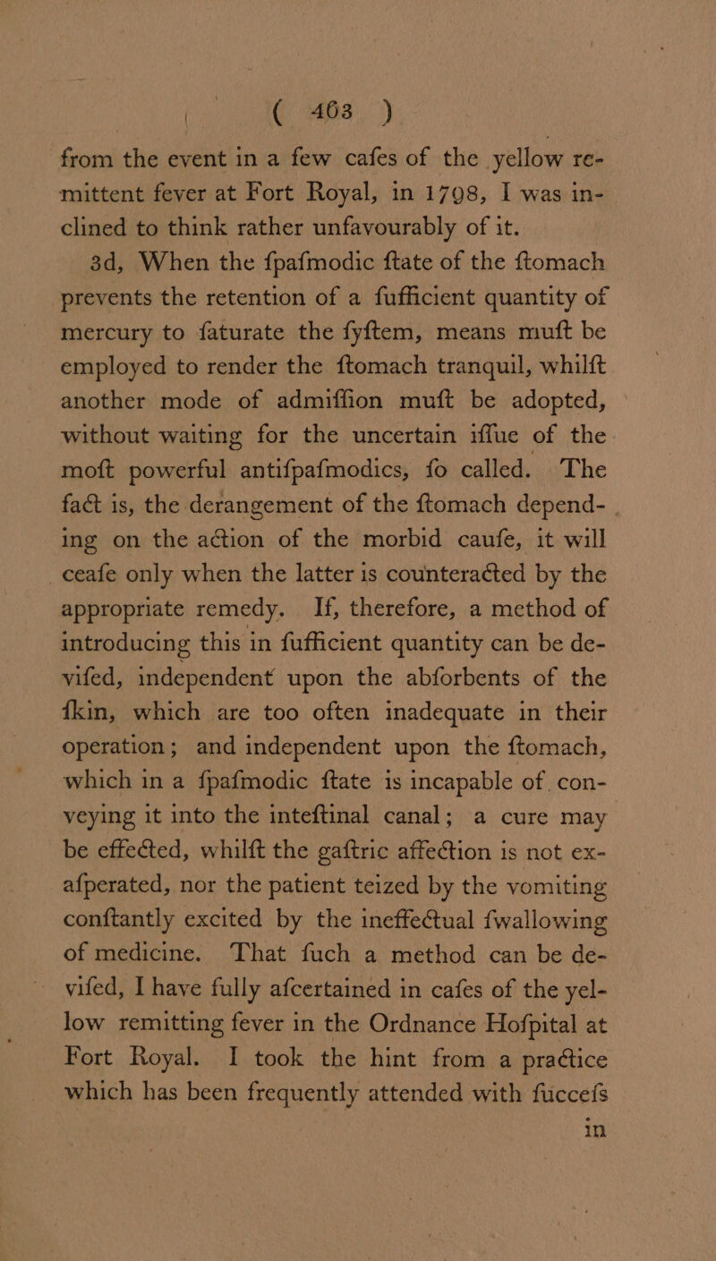 from the event in a few cafes of the yellow re- mittent fever at Fort Royal, in 1798, I was in- clined to think rather unfavourably of it. 3d, When the fpafmodic ftate of the ftomach prevents the retention of a fufficient quantity of mercury to faturate the fyftem, means muft be employed to render the ftomach tranquil, whilft another mode of admiffion muft be adopted, without waiting for the uncertain fue of the moft powerful antifpafmodics, fo called. The fact is, the derangement of the ftomach depend- ing on the action of the morbid caufe, it will ceafe only when the latter is counteracted by the appropriate remedy. If, therefore, a method of introducing this in fufficient quantity can be de- vifed, independent upon the abforbents of the {kin, which are too often inadequate in their operation; and independent upon the ftomach, which in a fpafmodic ftate is incapable of con- veying it into the inteftinal canal; a cure may be effected, whilft the gaftric affection is not ex- afperated, nor the patient teized by the vomiting conftantly excited by the ineffectual fwallowing of medicine. That fuch a method can be de- ~ vwifed, I have fully afcertained in cafes of the yel- low remitting fever in the Ordnance Hofpital at Fort Royal. I took the hint from a practice which has been frequently attended with fuccefs in