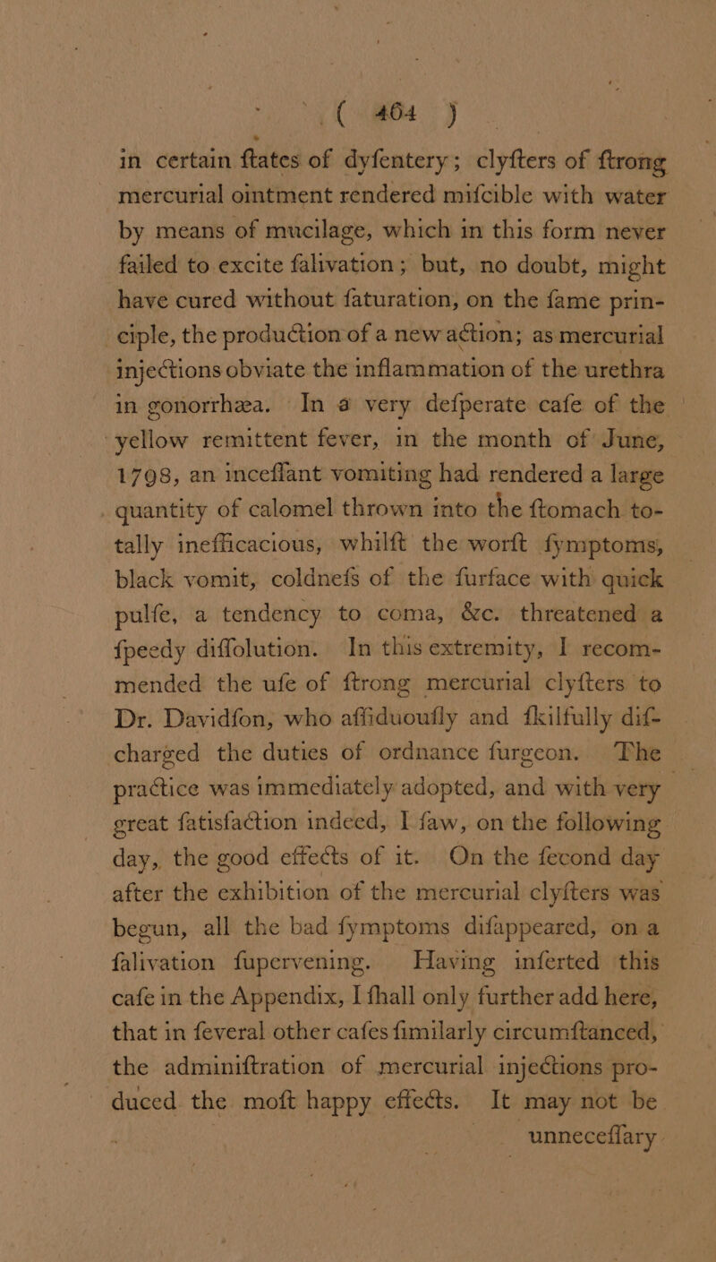 in certain ftates of dyfentery; clyfters of ftrong mercurial ointment rendered mifcible with water by means of mucilage, which in this form never failed to excite falivation; but, no doubt, might have cured without faturation, on the fame prin- ciple, the production of a new action; as mercurial injections obviate the inflammation of the urethra in gonorrhea. In a very defperate cafe of the | yellow remittent fever, in the month of June, 1798, an inceflant vomiting had rendered a large quantity of calomel thrown into the {tomach to- tally inefficacious, whilft the worft fyniptoms, black vomit, coldnefs of the furface with quick pulfe, a tendency to coma, &amp;c. threatened a fpeedy diffolution. In this extremity, I recom- mended the ufe of ftrong mercurial clyfters to Dr. Davidfon, who affiduoufly and {kilfully dif- charged the duties of ordnance furgeon. The practice was immediately adopted, and with very great fatisfaction indeed, I faw, on the following day, the good effects of it. On the fecond day after the exhibition of the mercurial clyfters was begun, all the bad fymptoms difappeared, on a falivation fupervening. Having inferted this cafe in the Appendix, I fhall only further add here, that in feveral other cafes fimilarly circumftanced, the adminiftration of mercurial injections pro- duced the moft happy effects. It may not be | ee unneceflary.