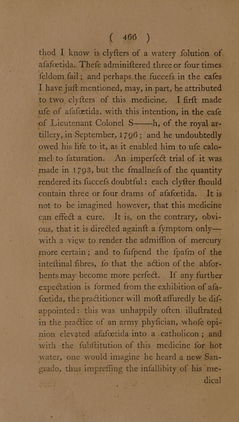f' 4G8. ) thod I know is clyfters of a watery folution of, afafoetida. Thefe adminiftered three or four times feldom fail; and perhaps.the fuccefs in the cafes I have jut Bo ontiseeih: may, in part, be attributed to two clyfters of this medicine. I firft made ufe of afafoetida, with this intention, in the cafe of Lieutenant Colonel S h, of the royal ar- ‘tillery, in September, 1796; and he undoubtedly owed his life to it, as it enabled him to ufe calo- mel to faturation. An imperfect trial of it was made i in 1793, but the fmallnefs of the quantity rendered its fuccefs doubtful: each clyfter fhould contain three or four drams of afafoetida. It is not to be imagined however, that this medicine can effect a cure. beds. on the contrary, obvi- ous, that it is directed againft a fymptom only— with a view to render the admiffion of mercury more certain; and to fufpend the {pafm of the intettinal fibres, fo that the action of the abfor- bents may become more perfect. If any further expectation is formed from the exhibition of afa- foetida, the practitioner will moft affuredly be dif- appointed: this was unhappily often illuftrated in the practice of an army phyfician, whofe opi- nion elevated afafoetida into a.catholicon; and with the fubftitution of this medicine for hot water, one would imagine he heard a new San- geado, thus unprefling the infallibity of his me- dical - ‘