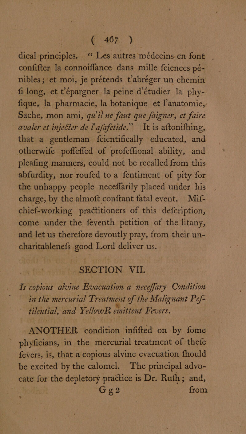 ( ( 407. ) dical principles. . “ Les autres médecins. én font confifter la connoiflance dans mille fciences pe- nibles; et moi, je prétends t’abreéger un chemin fi len, et t épargner la peine d’etudier la phy- fique, la pharmacie, la botanique et l’anatomie,, Sache, mon ami, qu'il ne faut que faigner, et faire _avaler et injecter de T afafetide.” It is aftonifhing, that a gentleman {cientifically educated, and otherwife poffeffed of profeffional ability, and pleafing manners, could not be recalled from this abfurdity, nor roufed to a fentiment of pity for the unhappy people neceffarily placed under his charge, by the almoft conftant fatal event. Miuf- chief-working practitioners of this defcription, - come under the feventh petition of the litany, and let us therefore devoutly pray, from their un- charitablenefs good Lord deliver us. SECTION VII. Ts copious alvine Evacuation a neceffary Condition in the mercurial Treatment of the Malignant Pe/- tilential, and YellowR emittent Fevers. ANOTHER condition infifted on by Gin - phyficians, in the mercurial treatment of thefe fevers, is, that a copious alvine evacuation fhould be excited by the calomel. The principal advo- — cate for the depletory practice is Dr. Ruth; and, G g2 ‘ from