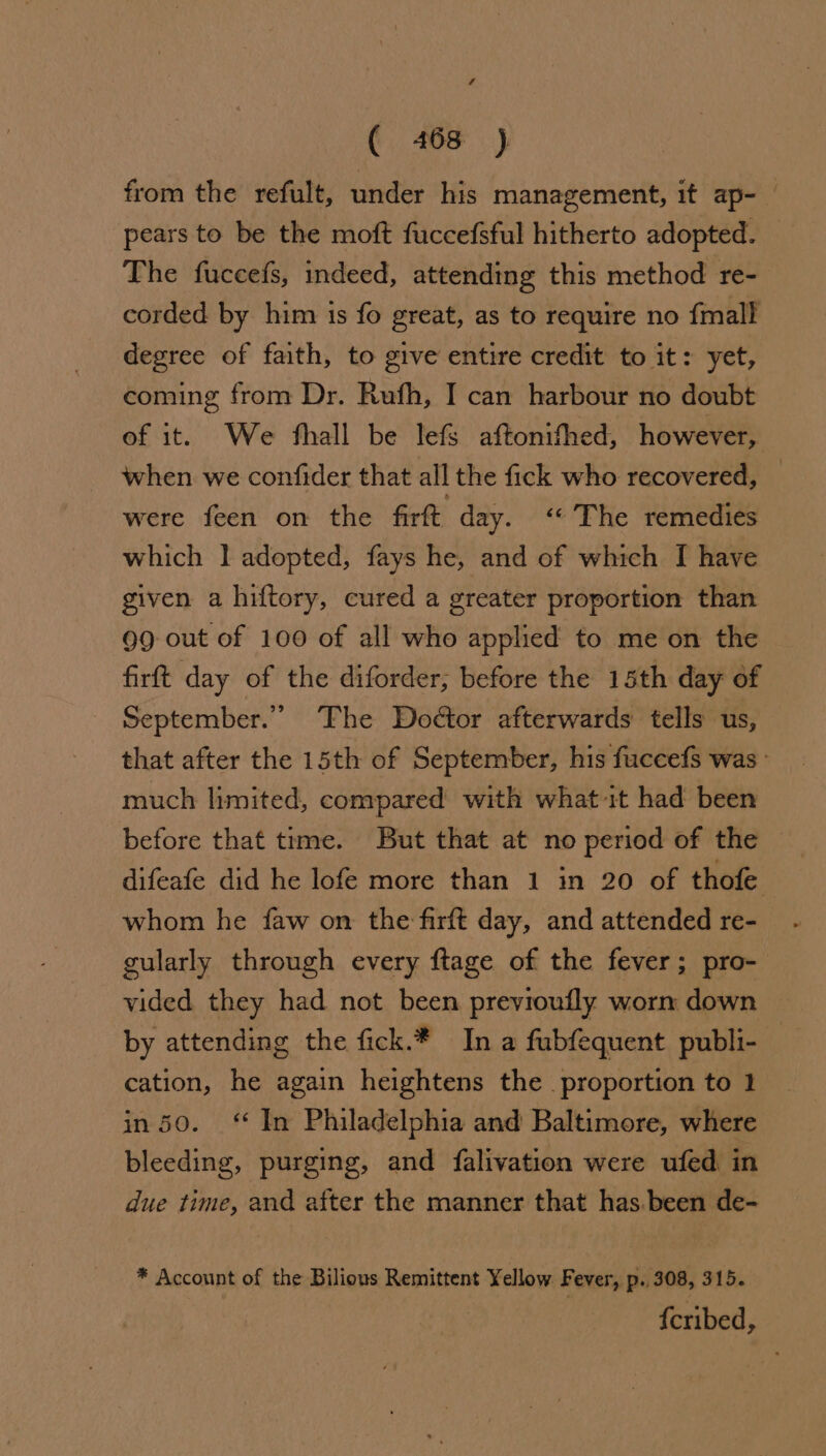from the refult, under his management, it ap- pears to be the moft fuccefsful hitherto adopted. The fuccefs, indeed, attending this method re- corded by him is fo great, as to require no {mall degree of faith, to give entire credit to it: yet, coming from Dr. Rufh, I can harbour no doubt of it. We fhall be lefs aftonifhed, however, when we confider that all the fick who recovered, _ were feen on the firft day. ‘The remedies which | adopted, fays he, and of which [I have given a hiftory, cured a greater proportion than 99 out of 100 of all who applied to me on the firft day of the diforder, before the 15th day of — September.” The Doctor afterwards tells us, that after the 15th of September, his fuccefs was: much limited, compared with what it had been before that time. But that at no period of the — difeafe did he lofe more than 1 in 20 of thofe whom he faw on the firft day, and attended re- gularly through every ftage of the fever; pro- vided they had not been previoufly worn down by attending the fick.* Ina fubfequent publi- cation, he again heightens the proportion to 1 in 50. ‘ In Philadelphia and Baltimore, where bleeding, purging, and falivation were ufed in due time, and after the manner that has been de- * Account of the Bilious Remittent Yellow Fever, p. 308, 315. {cribed,