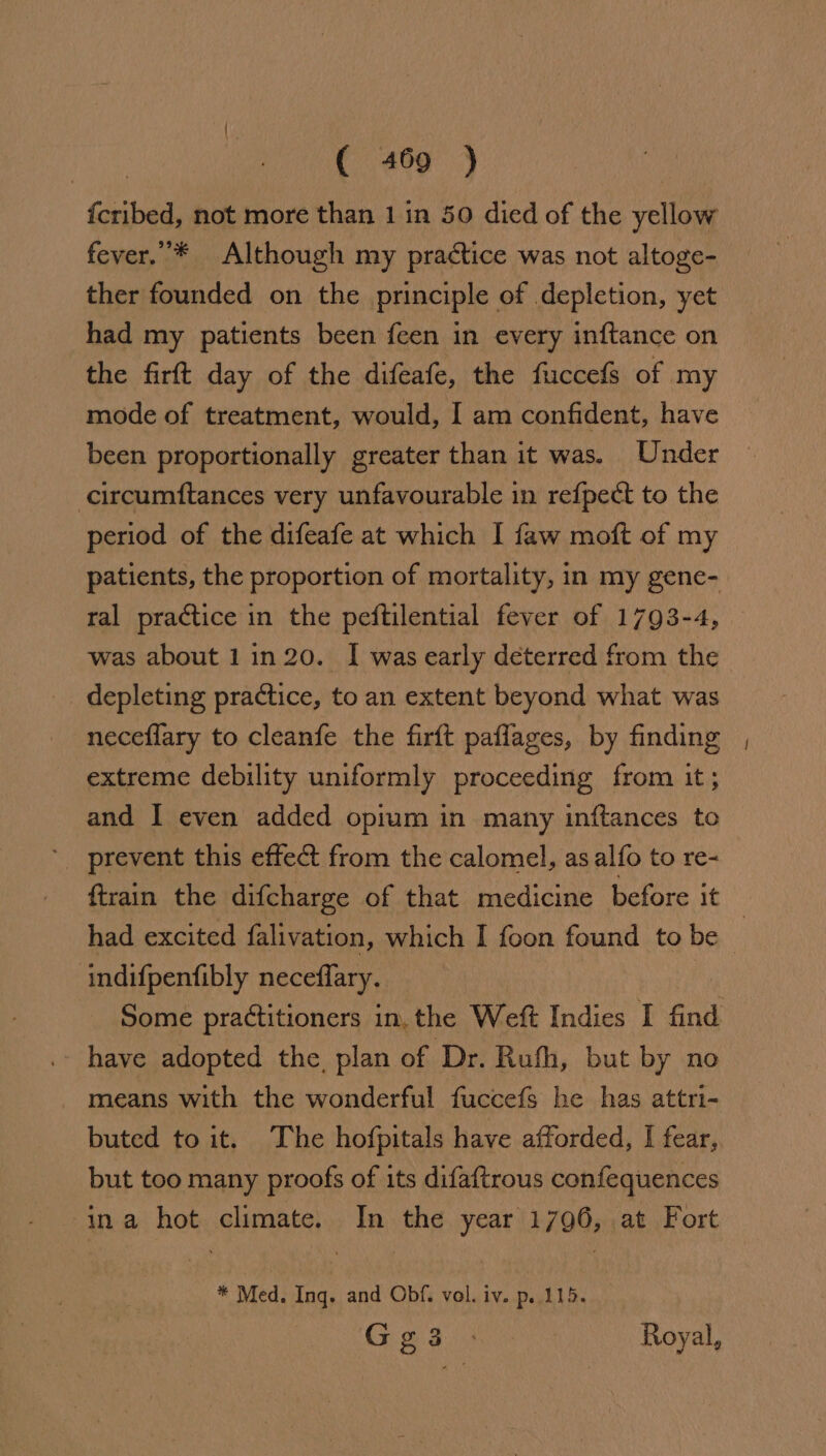 {cribed, not more than 1 in 50 died of the yellow fever. * Although my practice was not altoge- ther founded on the principle of depletion, yet had my patients been feen in every inftance on the firft day of the difeafe, the fuccefs of my mode of treatment, would, I am confident, have been proportionally greater than it was. Under -circumftances very unfavourable in refpect to the period of the difeafe at which I faw moft of my patients, the proportion of mortality, in my gene- ral practice in the peftilential fever of 1793-4, was about 1in 20. | was early deterred from the depleting practice, to an extent beyond what was neceflary to cleanfe the firft paflages, by finding extreme debility uniformly proceeding from it; and I even added opium in many inftances to ‘prevent this effect from the calomel, asalfo to re- had excited falivation, which I foon found to be indifpentibly neceffary. have adopted the, plan of Dr. Rufh, but by no _ means with the wonderful fuccefs he has attri- buted to it. The hofpitals have afforded, I fear, but too many proofs of its difaftrous confequences ina hot climate. In the year 1796, at Fort * Med. Ing. and Obf. vol. iv. p..115. — Ge3 : Royal, =