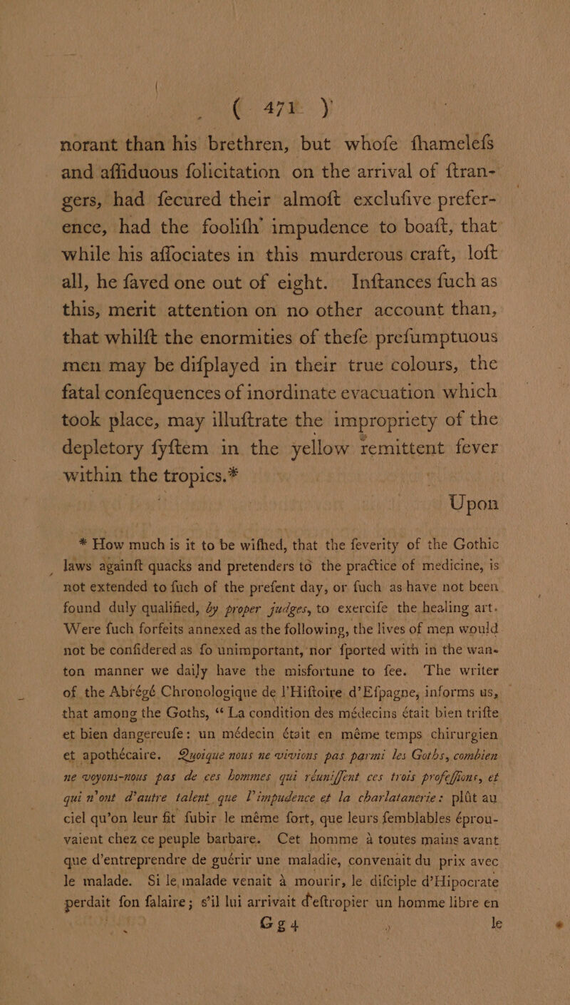 ( Ary. y norant than his brethren, but whofe fhamelefs and affiduous folicitation on the arrival of {tran- gers, had fecured their almoft exclufive prefer- ence, had the foolifh’ impudence to boatt, that while his affociates in this murderous craft, loft all, he faved one out of eight. Inftances fuch as this, merit attention on no other account than, that whilft the enormities of thefe prefumptuous men may be difplayed in their true colours, the fatal confequences of inordinate evacuation which took place, may illuftrate the impropriety of the depletory fyftem in the yellow remittent fever within the tropics.* Upon * How much is it to be wifhed, that the feverity of the Gothic laws againft quacks and pretenders to the practice of medicine, is not extended to fuch of the prefent day, or fuch as have not been found duly qualified, dy proper judges, to exercife the healing art. Were fuch forfeits annexed as the following, the lives of men would not be confidered as fo unimportant, nor {ported with in the wan- ton manner we daily have the misfortune to fee. The writer of the Abrégé Chronologique de | Hiftoire d’Efpagne, informs us, that among the Goths, ‘ La condition des médecins était bien trifte et bien dangereufe: un médecin était en méme temps chirurgien et apothécaire. Quoique nous ne vivions pas parmi les Goths, combien ne voyons-nous pas de ces hommes qui réuniffent ces trois profeffione, et qui n'ont autre talent que [ impudence et la charlatanerie: plit au ciel qu’on leur ft fubir le méme fort, que leurs femblables é éprou- vaient chez ce peuple barbare. Cet homme 4 toutes mains avant que d’entreprendre de guérir une maladie, convenait du prix avec Je malade. Si le, malade venait 4 mourir, le difciple d’Hipoer -ate pat fon falaire; sil lui arrivait Peftropier un homme libre en ‘ Gg4 ‘ le