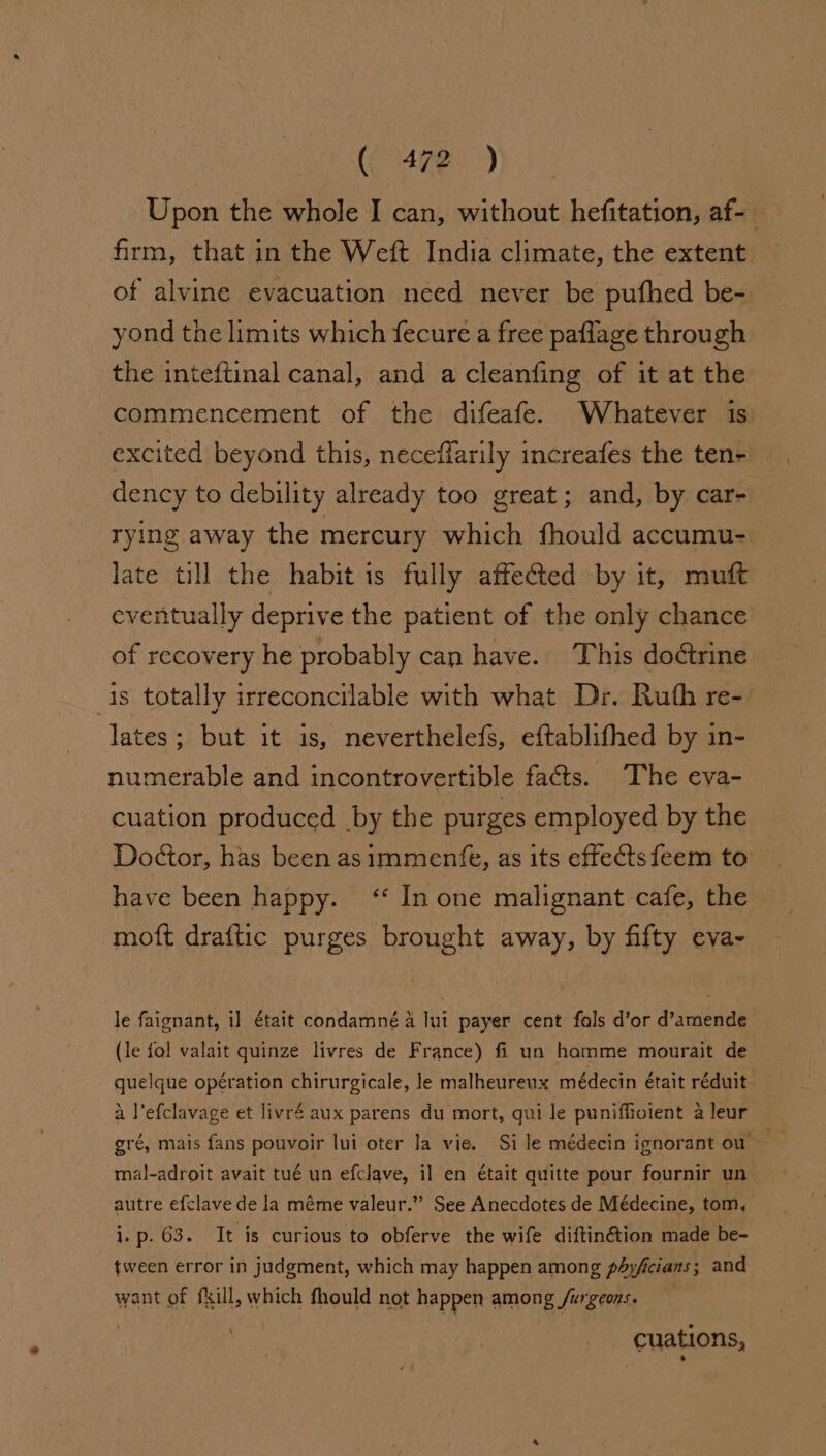 (4780) Upon the whole I can, without hefitation, af- firm, that in the Weft India climate, the extent of alvine evacuation need never be pufhed be- yond the limits which fecure a free paflage through the inteftinal canal, and a cleanfing of it at the commencement of the difeafe. Whatever is excited beyond this, neceffarily increafes the ten- dency to debility already too great; and, by car- rying away the mercury which fhould accumu- late till the habit is fully affected by it, muft eventually deprive the patient of the only chance of recovery he probably can have. This doctrine is totally irreconcilable with what Dr. Ruth re- lates; but it is, neverthelefs, eftablifhed by in- numerable and incontrovertible facts. The eva- cuation produced by the purges employed by the Doctor, has been as immentfe, as its effectsfeem to have been happy. ‘* In one malignant cafe, the moft draftic purges brought away, by fifty eva- le faignant, i] était condamné 4 lui payer cent fals d’or d’amende (le fol valait quinze livres de France) fi un hamme mourait de quelque opération chirurgicale, le malheurenx médecin était réduit a l’efclavage et livré aux parens du mort, qui le punifficient a leur mal-adroit avait tué un efclave, il en était quitte pour fournir un autre efclave de la méme valeur.” See Anecdotes de Médecine, tom, — ip 00. It is curious to obferve the wife diftin@tion made be- tween error in judgment, which may happen among phyficians; and want of fkill, which fhould not happen among furgeons. \ cuations,