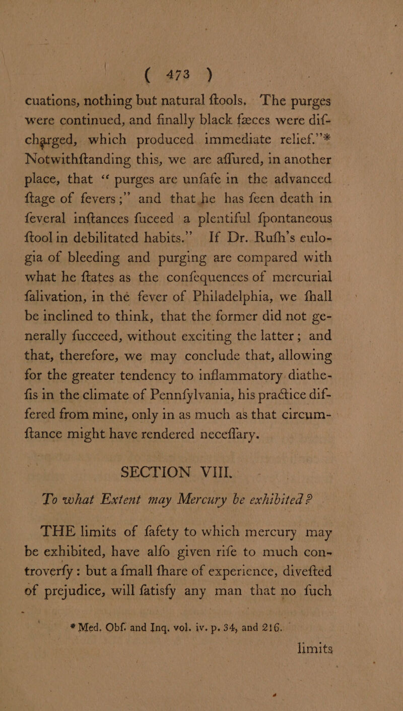 ae ete 9 - cuations, nothing but natural ftools, ‘The purges were continued, and finally black faeces were dif- charged, which produced. immediate relief.’’* Notwithftanding this, we are affured, in another place, that “‘ purges are unfafe in the advanced {tage of fevers; and that he has feen death in feveral inftances fuceed 'a plentiful {pontaneous {tool in debilitated habits.” If Dr. Ruth’s eulo- gia of bleeding and purging are compared with what he ftates as the confequences of mercurial -falivation, in the fever of Philadelphia, we fhall be inclined to think, that the former did not ge- nerally fucceed, without exciting the latter; and that, therefore, we may conclude that, allowing for the greater tendency to inflammatory diathe- fis in the climate of Pennfylvania, his practice dif- fered from mine, only in as much as that circum- {tance might have rendered neceflary. SECTION VIII. To what Extent may Mercury be exhibited 2 THE limits of fafety to which mercury may be exhibited, have alfo given mife to much con-~ troverfy : but a {mall fhare of experience, divefted of prejudice, will fatisfy any man that no fuch * Med. Obf. and Inq. vol. iv. p. 34, and 216. limits