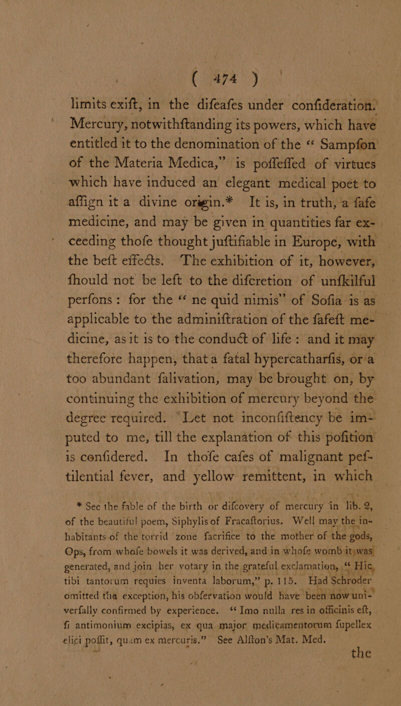 limits exift, in the difeafes under confideration. Mercury, notwithftanding its powers, which have entitled it to the denomination of the “ Sampfon of the Materia Medica,” is poffeffed of virtues which have induced an elegant medical poét to affign it a divine orsin.* It is, in truth, a fafe medicine, and may be given in. quantities far ex- | ceeding thofe thought juftifiable in Europe, with the beft effects. The exhibition of it, however, fhould not be left to the difcretion of unfkilful perfons: for the “ ne quid nimis” of Sofia is as applicable to the adminiftration of the fafeft me- dicine, asit is to the conduét of life: and it may therefore happen, thata fatal hypercatharfis, ora too abundant falivation, may be brought on, by continuing the exhibition of mercury beyond the degree required. “Let not inconfiftency be im+ puted to me, till the explanation of this pofition is confidered. In thofe cafes of malignant pef- tilential fever, and yellow remittent, in which * See the fable of the birth or difcovery of ‘mercury in lib. 2, of the beautiful poem, Siphylis of Fracaftorius. Well may the in- habitants of the torrid zone facrifice to the mother of the dods, . Ops, from whofe bowels it was derived, and in whofe womb itywas generated, and join her votary in the grateful exclamation, “ Hic, tibi tantorum -Tequies inventa laborum,” p- 115. Had Schroder omitted tha exception, his obfervation would have been now uni- verfally confirmed by experience. ‘Imo nulla res in officinis eft, fi antimonium excipias, ex qua major medicamentorum fupellex elicl pofiit, quam ex mer curis.” See Alfton’s Mat. Med.