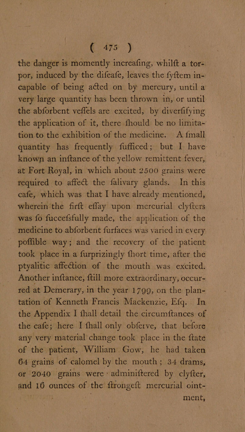 the danger 1s momently increafing, whilft a tor- por, induced by the difeafe, leaves the fyftem in- capable of being acted on by mercury, until a very large quantity has been thrown in, or until the abforbent veflels are excited, by diverfifying the application of it, there fhould be no limita- tion to the exhibition of the medicine. <A {mall quantity has frequently fufficed; but I have known an inftance of the yellow remittent fever, at Fort Royal, in which about 2500 grains were required to affect the falivary glands. In this cafe, which was that I have already mentioned, wherein the firft effay upon mercurial clyfters was fo fuccefsfully made, the application of the medicine to abforbent furfaces was varied in every _ poffible way; and the recovery of the patient took place in a furprizingly fhort time, after the ptyalitic affection of the mouth was excited. Another inftance, {till more extraordinary, occur- red at Demerary, in the year 1799, on the plan- tation of Kenneth Francis Mackenzie, Efg. In the Appendix I fhall detail the circumftances of the cafe; here I {hall only obferve, that before any very material change took place in the ftate of the patient, William Gow, he had taken 64 grains of calomel by the mouth; 34 drams, or 2040 grains were ' adminiftered by clyfter, and 16 ounces of the ftrongeft mercurial oint- . ment,