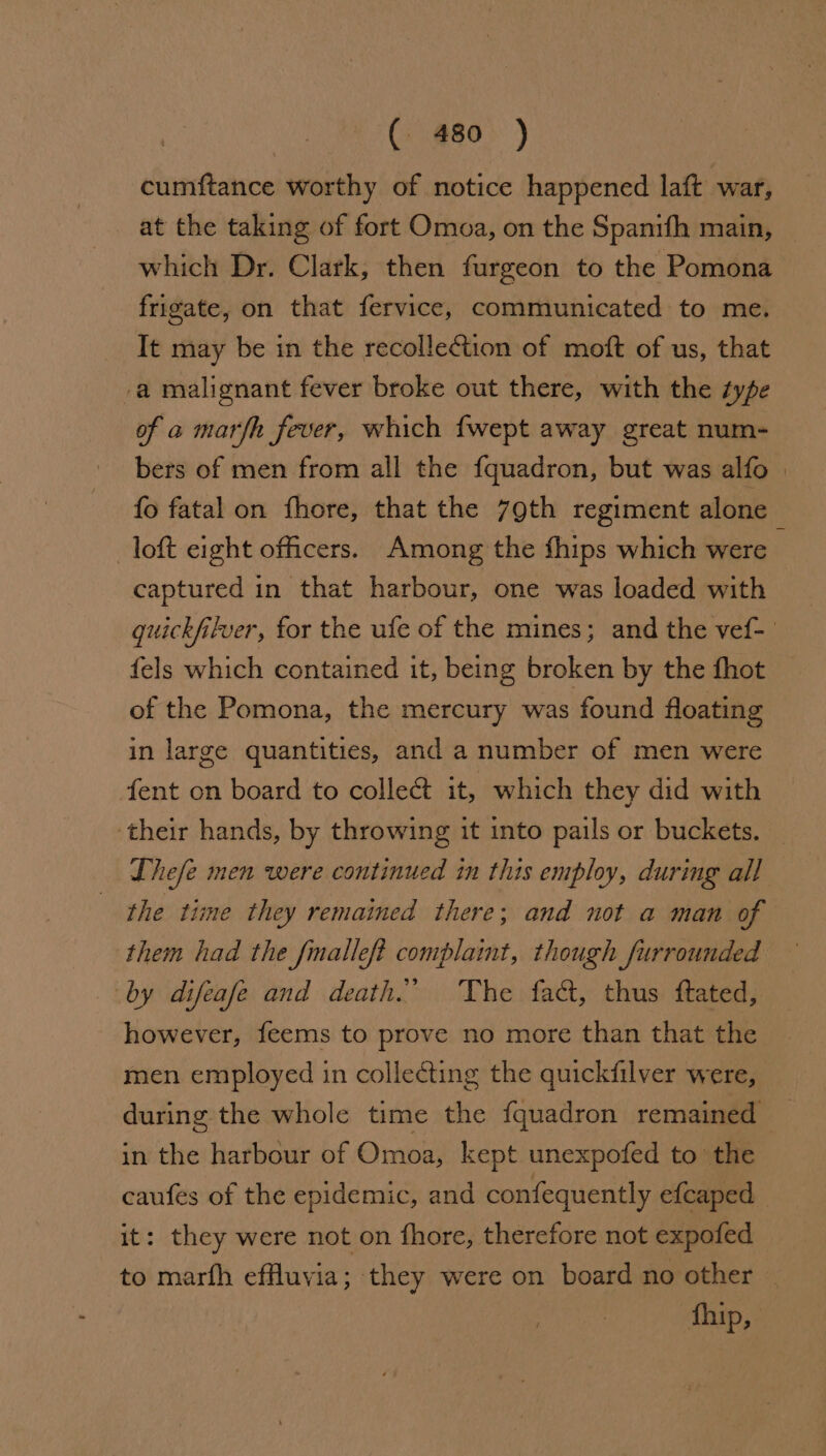cumftance worthy of notice happened laft war, at the taking of fort Omoa, on the Spanifh main, which Dr. Clark, then furgeon to the Pomona frigate, on that fervice, communicated to me. It may be in the recollection of moft of us, that -a malignant fever broke out there, with the type of a marfh fever, which {wept away great num- bers of men from all the fquadron, but was alfo | fo fatal on fhore, that the 79th regiment alone loft eight officers. Among the thips which were — captured in that harbour, one was loaded with quickfilver, for the ufe of the mines; and the vef- fels which contained it, being broken by the fhot _ of the Pomona, the mercury was found floating in large quantities, and a number of men were fent on board to collect it, which they did with ‘their hands, by throwing it into pails or buckets. Thefe men were continued in this employ, during all the time they remained there; and not a man of them had the fmalleft complaint, though furrounded by difeafe and death.” The fact, thus ftated, however, feems to prove no more than that the men employed in collecting the quickfilver were, during the whole time the fquadron remained in the harbour of Omoa, kept unexpofed to the caufes of the epidemic, and confequently efcaped it: they were not on fhore, therefore not expofed to marfh efHuvia; they were on board no other | fhip,