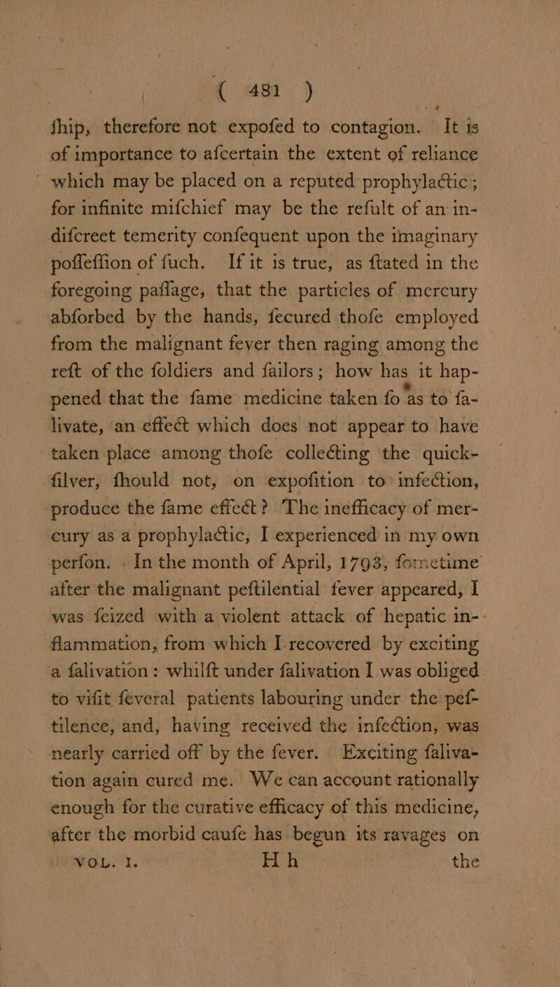 | ({ 4h ) jhip, therefore not expofed to contagion. It 1s of importance to afcertain the extent of reliance ' which may be placed on a reputed’ prophylactic ; for infinite mifchief may be the refult of an in- difcreet temerity confequent upon the imaginary pofleffion of fuch. If it is true, as ftated in the foregoing paflage, that the particles of mercury abforbed by the hands, fecured thofe employed from the malignant fever then raging among the | reft of the foldiers and failors; how has it hap- pened that the fame medicine taken fo Sis té fa- wy livate, an effect which does not appear to have taken place among thofe collecting the quick- filver, fhould not, on expofition to infection, produce the fame effect? The inefficacy of mer- cury as a prophylactic, I experienced in my own perfon. In the month of April, 1793, fometime atter the malignant peftilential fever appeared, | was feized with a violent attack of hepatic in-- flammation, from which I. recovered by exciting a falivation : whilft under falivation I was obliged to vifit feveral patients labouring under the pef- tilence, and, having received the infeétion, was nearly carried off by the fever. Exciting faliva- tion again cured me. We can account rationally enough for the curative efficacy of this medicine, after the morbid caufe has begun its ravages on