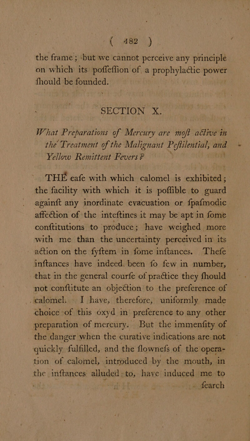 the frame; -but we cannot perceive any principle on which its poffetfion of, a prophylactic agi fhould be oo “SECTION X. W. hat Preparations of eee are moft active in the Treatment of the Malignant Wihlicid di ane Yellow Remittent Fevers ? THE eafe with which calomel is exhibited ; the facility with which it is poffible to guard againft any inordinate evacuation or {pafmodic affection of the inteftines it may be apt in fome conftitutions to produce ; have weighed more with me than the uncertainty perceived in its action on the fyftem in fome inftances. Thefe inftances have indeed. been fo few in number, that in the general courfe of practice they fhould not conftitute an objection to the preference of calomel. - I have, therefore, uniformly made choice of this oxyd in’ preference to any other preparation of mercury. But the immentfity of the danger when the curative indications are not quickly fulfilled, and the flownefs of the opera- tion of calomel, introduced by the mouth, in the inftances: alaset 5 to, have induced me to . fearch
