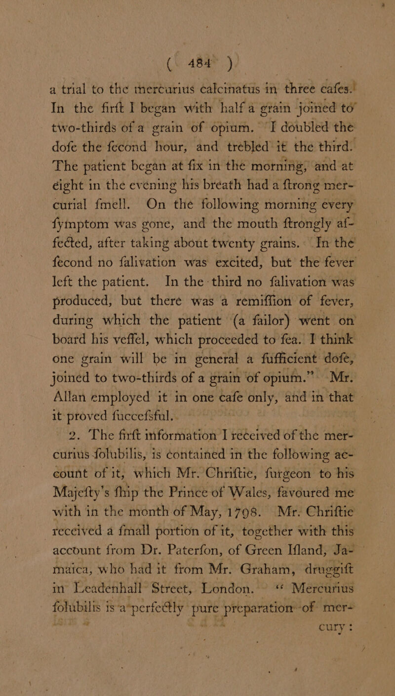 a trial to the thercurius calcinatus in thtee cafes.’ In the firft I began with half a grain joined to” two-thirds of a grain of opium. ‘I doubled the dofe the fecond hour, and trebled ié the third. The patient began at fix in the morning, and at éight in the evening his breath had a ftrong mer- curial fmell. On the following morning every fymptom was gone, and the mouth ftrongly af- fected, after taking about twenty grains. In the’ fecond no falivation was excited, but the fever left the patient. In the third no falivation was produced, but there was a remiffion of fever, during which the patient (a failor) “went on’ board his veffel, which proceeded to fea. I think one grain will be in general a fufficient dofe, joined to two-thirds of a grain of opium.” Mr. it proved fuccefsful.. 2. The firft information I received of the mer- curiis folubilis, is contained in the following ac~ count of it, which Mr. Chriftie, furgeon to his Majefty’s thip the Prince of Wales, favoured me with in the month. of May, 1798. Mr. Chriftie received a fmall portion of it, together with this account from Dr. Paterfon, of Green Ifland, Ja- | maica, who had it from Mr. Graham, druggitt int Leadenhall Street, London. ‘© Mercurius fohubilis 1 is-a*perfectly ye wid git ‘of mer-+ *d curry. 4