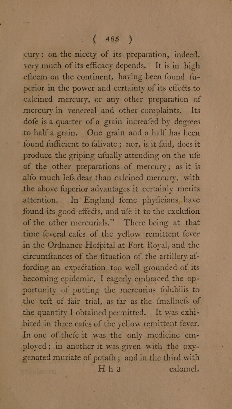 ( ages j cury: on the nicety of its preparation, indeed, very much of its efficacy depends. It isin high eftecem on the continent, having been found fu- perior in the power and certainty of its effects to calcined mercury, or any other preparation of mercury in venereal and other complaints. _ Its dofe is a quarter of a grain increafed by degrees to half agrain. One grain anda half has been - found fufficient to falivate ; nor, is it faid, does it produce the griping ufually attending on the ufe of the other preparations of mercury; as it is alfo much lefs dear than calcined mercury, with the above fuperior advantages it certainly merits attention. In’ England fome phyficians,, have found its good effects, and ufe it to the exclufion of the other mercurials.” There being at that time feveral cafes of the yellow remittent fever in the Ordnance Hofpital at Fort Royal, and the circumftances of the fituation of the artillery. af- fording an expectation too well grounded of its becoming epidemic, I eagerly embraced the op- portunity of putting the mercurius folubilis to the teft of fair trial, as far as the {fmallnefs of. the quantity I obtained permitted. It was exhi-. bited in three cafes of the yellow remittent fever, In one of thefe it was the only medicine em- ployed; in another it was given with the oxy- genated muriate of potafh; and in the third with Hhs calomel.