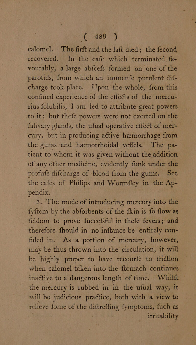 {486 -) calomel. The firft and the lat died - the fecond recovered. In the cafe which terminated fa- vourably, a large ab{fcefs formed on one of the parotids, from which an immenfe purulent dif- _ charge took place. Upon the whole, from this confined experience of the effets of the mercu- rius folubilis, Iam led to attribute great powers *o it: “but thefe powers were not exerted on the falivary glands, the ufual operative effect of mer- cury, but in producing active hemorrhage from the gums and hemorrhoidal veffels. The pa- tient to whom it was given without the addition of any other medicine, evidently funk under the profufe difcharge of blood from the gums. See the cafes of Philips and Wormfley in the Ap- pendix. 3. The mode of introducing mercury into the fyftem by the abforbents of the fkin 1s fo flow as feldom to prove fuccefsful in thefe fevers; and therefore fhould in no inftance be entirely con- fided in. As a portion of mercury, however, may be thus thrown into the circulation, it will be highly proper to have recourfe to friction when calomel taken into the ftomach continues ina@tive to a dangerous length of time. Whilt — the mercury is rubbed in in the ufual way, it will be judicious practice, both with a view to relieve fome of the diftreffing fymptoms, fuch as | irritability