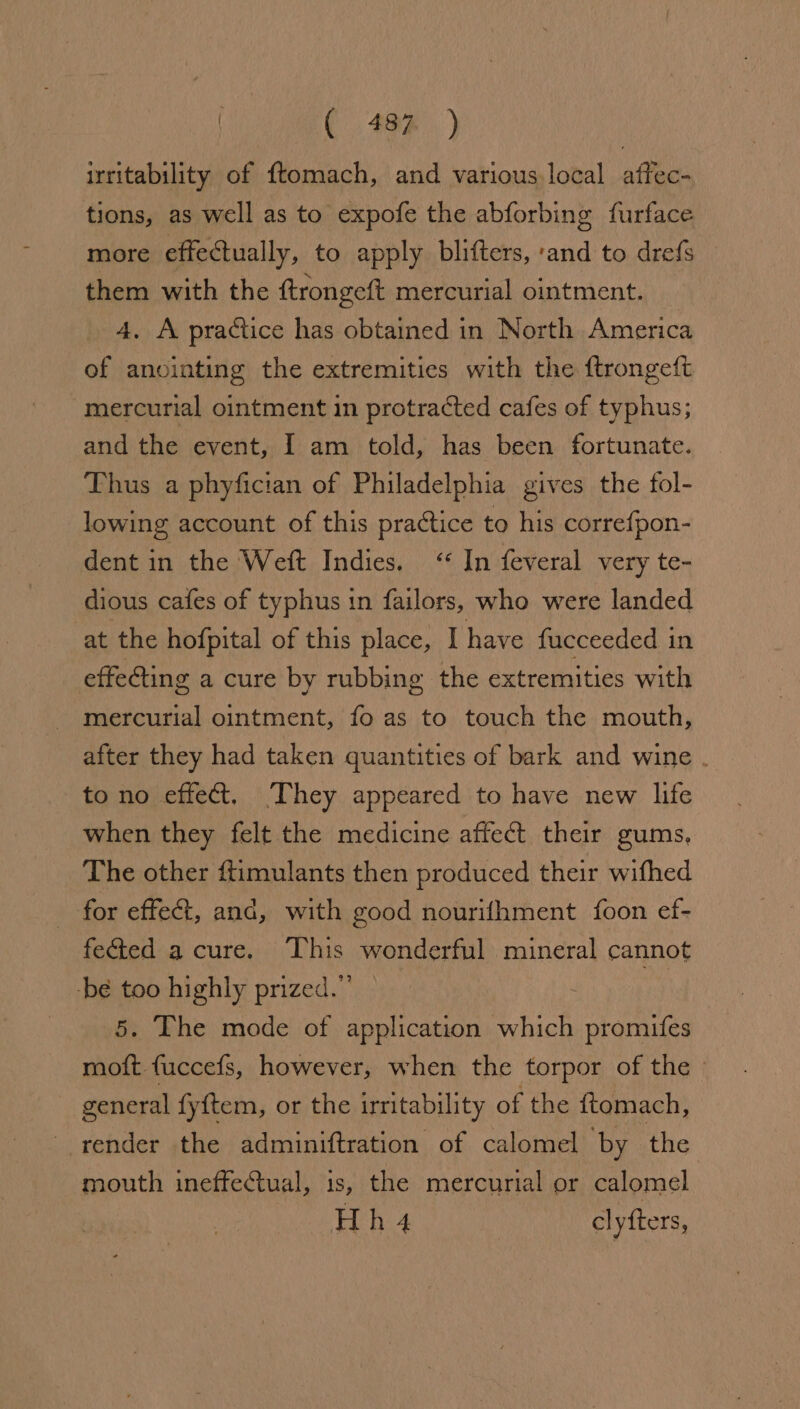 | ( 48%) irritability of ftomach, and various. local affec- tions, as well as to expofe the abforbing furface more effectually, to apply blifters, ‘and to drefs them with the ftrongeft mercurial ointment. 4, A practice has obtained in North America of anointing the extremities with the ftrongeft mercurial ointment in protracted cafes of typhus; and the event, I am told, has been fortunate. Thus a phyfician of Philadelphia gives the fol- lowing account of this practice to his correfpon- dent in the Weft Indies. &lt;‘* In feveral very te- dious cafes of typhus in failors, who were landed at the hofpital of this place, I have fucceeded in effeCting a cure by rubbing the extremities with ~ mercurial ointment, fo as to touch the mouth, after they had taken quantities of bark and wine . to no effect. They appeared to have new life when they felt the medicine affect their gums, The other ftimulants then produced their wifhed | for effet, and, with good nourifhment foon ef- feéted a cure. This wonderful mineral cannot -bé too highly prized.” 5. The mode of application which pa re moft fuccefs, however, when the torpor of the general fyftem, or the irritability of the {tomach, render the adminiftration of calomel by the mouth ineffectual, is, the mercurial or calomel Hh4 cl yfters,