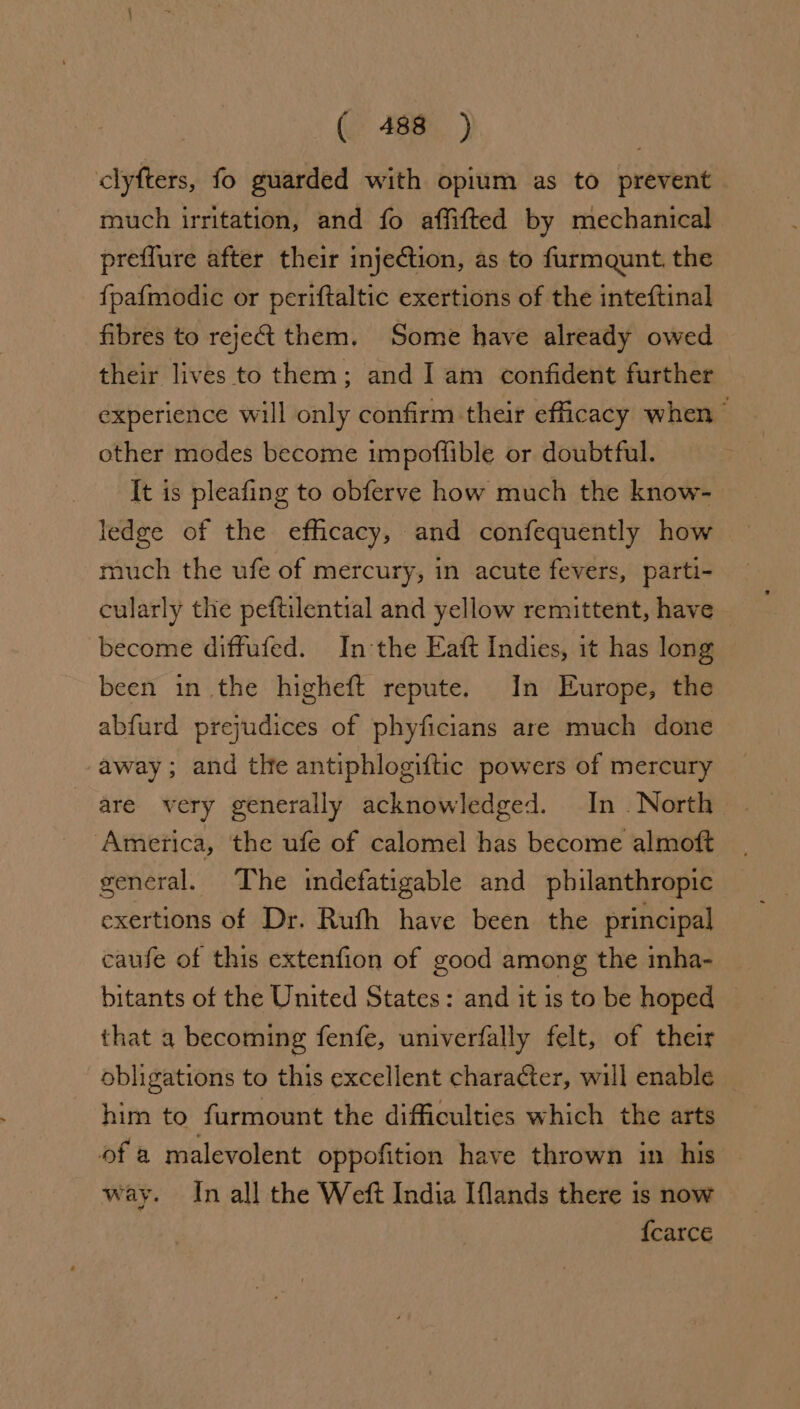 clyfters, fo guarded with opium as to prevent much irritation, and fo affifted by mechanical preflure after their injection, as to furmaunt. the fpaf{modic or periftaltic exertions of the inteftinal fibres to reje&amp; them. Some have already owed their lives to them; and Iam confident further experience will only confirm their efficacy when” other modes become impoffible or doubtful. It is pleafing to obferve how much the know- ledge of the efficacy, and confequently how much the ufe of mercury, in acute fevers, parti- cularly the peftilential and yellow remittent, have become diffufed. In the Eaft Indies, it has long been in the higheft repute. In Europe, the abfurd prejudices of phyficians are much done away; and tlhe antiphlogiftic powers of mercury are very generally acknowledged. In North America, the ufe of calomel has become almoft general. The indefatigable and philanthropic exertions of Dr. Rufh have been the principal caufe of this extenfion of good among the inha- | bitants of the United States: and it is to be hoped © that a becoming fenfe, univerfally felt, of their obligations to this excellent character, will enable him to furmount the difficulties which the arts of a malevolent oppofition have thrown in his way. In all the Weft India Iflands there is now {carce