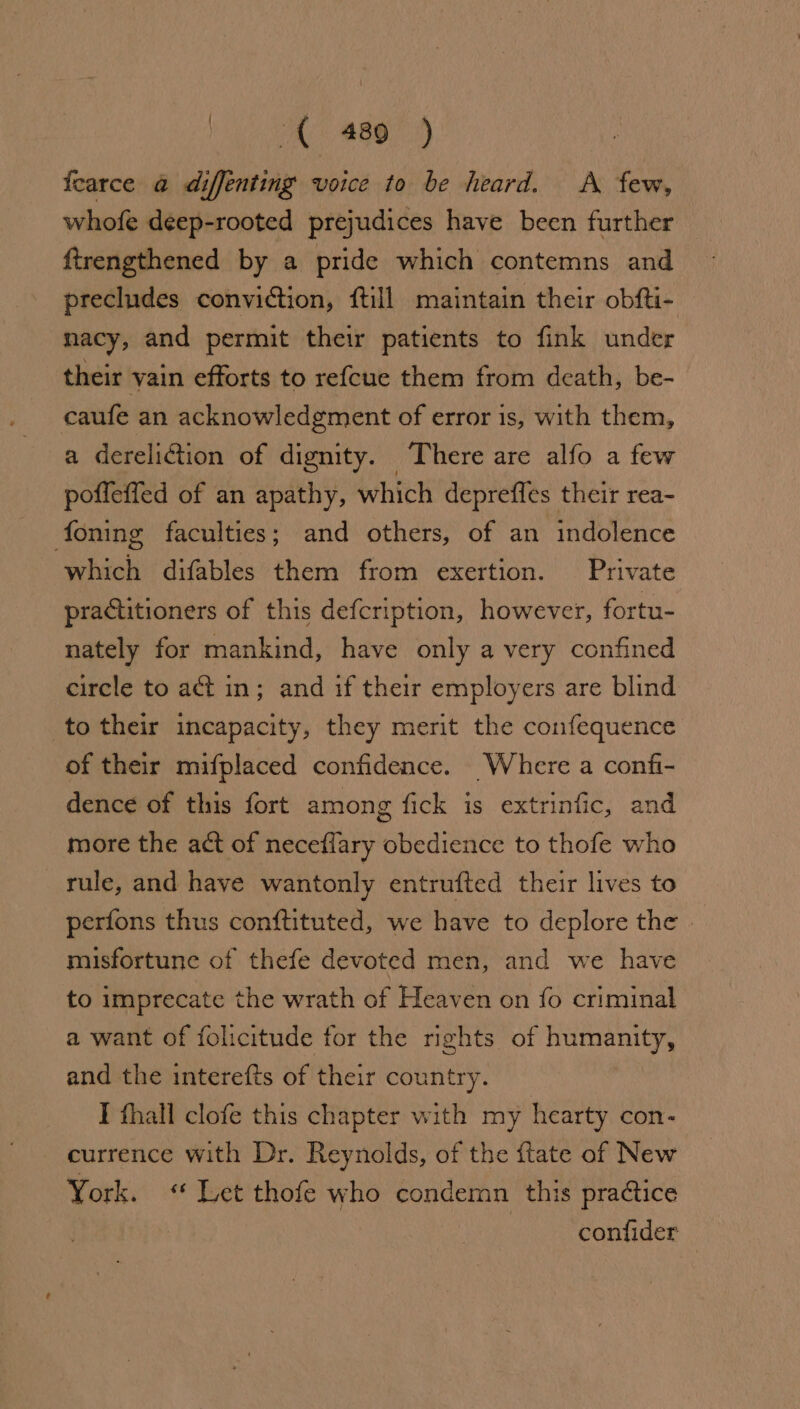A BBO) fearce a diffenting voice to be heard. A few, whofe deep-rooted prejudices have been further ftrengthened by a pride which contemns and precludes conviction, {till maintain their obfti- nacy, and permit their patients to fink under their vain efforts to re{cue them from death, be- caufe an acknowledgment of error is, with them, a dereliction of dignity. There are alfo a few poffeffed of an apathy, which depreffles their rea- foning faculties; and others, of an indolence which difables them from exertion. Private practitioners of this defcription, however, fortu- nately for mankind, have only a very confined circle to act in; and if their employers are blind to their incapacity, they merit the confequence of their mifplaced confidence. Where a confi- dence of this fort among fick is extrinfic, and more the act of neceflary obedience to thofe who rule, and have wantonly entrufted their lives to perfons thus conftituted, we have to deplore the | misfortune of thefe devoted men, and we have to imprecate the wrath of Heaven on fo criminal a want of folicitude for the rights of humanity, and the interefts of their country. I fhall clofe this chapter with my hearty con- currence with Dr. Reynolds, of the ftate of New York. &lt;« Let thofe who condemn this practice : confider