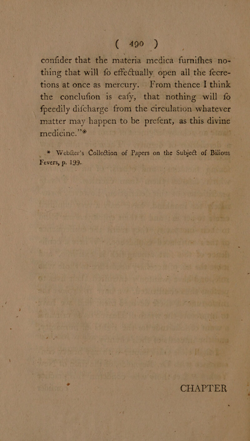 ¢ thing that will fo effectually open all the fecre- tions at once as mercury. From thence I think the conclufion is eafy, that nothing will fo fpeedily difcharge from the circulation whatever matter may happen to be prefent, as this divine medicine. ’* Fevers, p. 199. y : CHAPTER « =