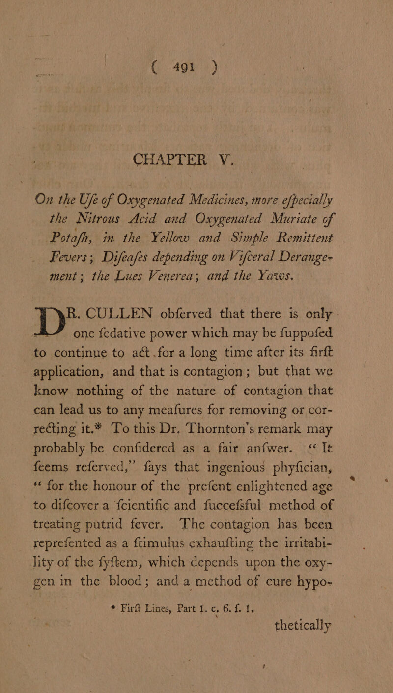 C491) CHAPTER Y. Ox the Ufe of Oxygenated Medicines, more efpecially the Nitrous Acid and Oxygenated Muriate of Pota/fh, in the Yellow and Simple Remittent Fevers; Difeafes depending on V; ifceral Derange- ment; the Lues Venerea; and the Yaws. | R. CULLEN obferved that there is only - one fedative power which may be fuppofed to continue to act.for a long time after its firft application, and that is contagion; but that we know nothing of the nature of contagion that can lead us to any meafures for removing or cor- recting it.* To this Dr, Thornton’s remark may probably be confidered as a fair an{wer. ABE» feems referved, fays that ingenious phyfician, for the honour of the prefent enlightened age to difcover a fcientific and fuccefsful method of treating putrid fever. The contagion has been reprefented as a ftimulus exhaufting the irritabi- lity of the fyftem, which depends upon the oxy- gen in the blood; and a method of cure hypo- * Firfe Lines, ‘Part {. c. 6. £1; thetically