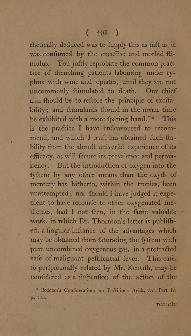 thetically deduced was to fupply this as faft as. it was confumed by the exceffive and morbid fti- mulus. You juftly reprobate the common prac- tice of drenching patients labouring under ty- phus with wine and opiates, until they are not uncommonly ftimulated to death. Our chief aim fhould be to reftore the principle of excita- bility; and {timulants fhould in the mean time be exhibited with a more fparing hand.’’* This is the practice I have endeavoured to. recom-— mend, and which J truft has obtained fuch fta- bility from the almoft univerfal experience of its efficacy, as will fecure its prevalence and perma-_ nency. But the introduction of oxygen into the fyftem by any other means than the oxyds of © mercury has hitherto, within the tropics, been unattempted; nor fhould I have judged it expe- dient to have recourfe to other oxygenated me- dicines, had I not feen, in the fame valuable: ‘work, in which Dr. Thornton’s letter is publifh- ed, a fingular inftance of the advantages which raay be obtained from faturating the fyftem with pure uncombined oxygenous gas, ina protracted cafe of malignant peftilential fever. This cafe, fo perfpicuoufly related by Mr. Kentith, may be confidered as a fufpenfion of the action of the * Beddoes’s Coniiderations on Factitious Acids, &amp;c. Part iv. p. 135, ; ; | remote