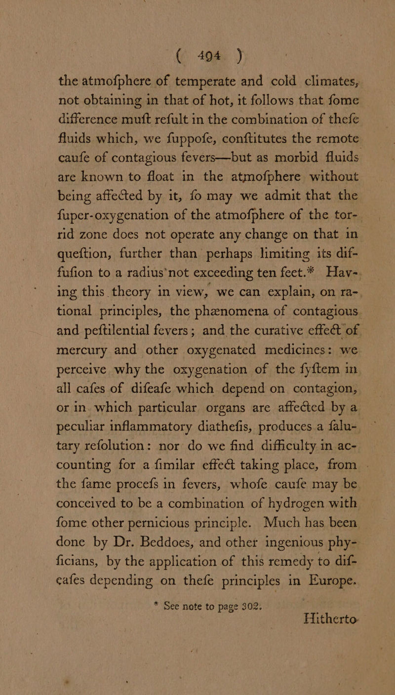the atmofphere of temperate and cold climates, not obtaining in that of hot, it follows that fome — diference mutt refult in the combination of thefe fluids which, we fuppofe, conftitutes the remote caufe of contagious fevers—but as morbid fluids are known to float in the atmofphere without being affected by it, fo may we admit that the fuper-oxygenation of the atmofphere of the tor- rid zone does not operate any change on that in queftion, further than perhaps limiting its dif- fufion to a radius’not exceeding ten feet.* Hav-. ing this theory in view, we can explain, on ra-. tional principles, the phenomena of contagious. and peftilential fevers; and the curative effect of mercury and other oxygenated medicines: we perceive why the oxygenation of the fyftem in all cafes of difeafe which depend on contagion, or in. which particular organs are affected by a peculiar inflammatory diathefis, produces a falu- tary refolution: nor do we find difficulty in ac- counting for a fimilar effect taking place, from | the fame procefs in fevers, whofe caufe may be conceived to be a combination of hydrogen with fome other pernicious principle. Much has been done by Dr. Beddoes, and other ingenious phy- ficians, by the application of this remedy to dif- cafes depending on thefe principles in Europe. * See note to page 302. Hitherto