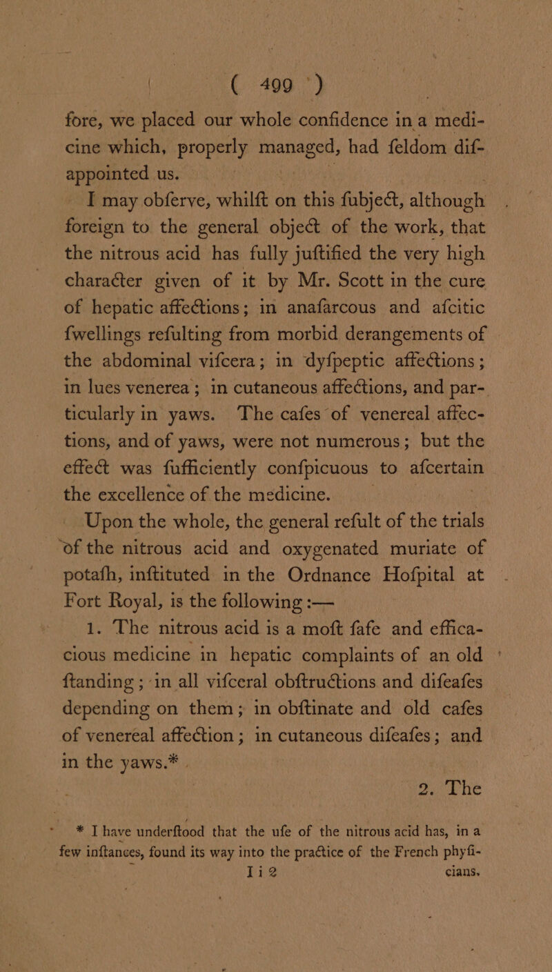 fore, we placed our whole confidence in a medi- cine which, properly atau had feldom dif- appointed us. I may obferve, whilft on this fubjed, althonats foreign to the general object of the orb chet the nitrous acid has fully juftified the very high character given of it by Mr. Scott in the cure of hepatic affections; in anafarcous and afcitic {wellings refulting from morbid derangements of the abdominal vifcera; in dyfpeptic affections ; in lues venerea ; in cutaneous affections, and par- ticularly in yaws. The cafes of venereal affec- tions, and of yaws, were not numerous; but the effe was fufficiently confpicuous to afcertain the excellence of the medicine. aw Upon the whole, the general refult of the trials ‘of the nitrous acid and oxygenated muriate of potafh, inftituted in the Ordnance Hofpital at Fort Royal, is the following :— 1. The nitrous acid is a moft fafe and effica- cious medicine in hepatic complaints of an old ftanding ; in all vifceral obftructions and difeafes depending on them; in obftinate and old cafes of venereal affection ; in cutaneous difeafes; and in the yaws.* | oh The * T have underftood that the ufe of the nitrous acid has, in a few inftances, found its way into the practice of the French phyfi- | 1i2 clans,