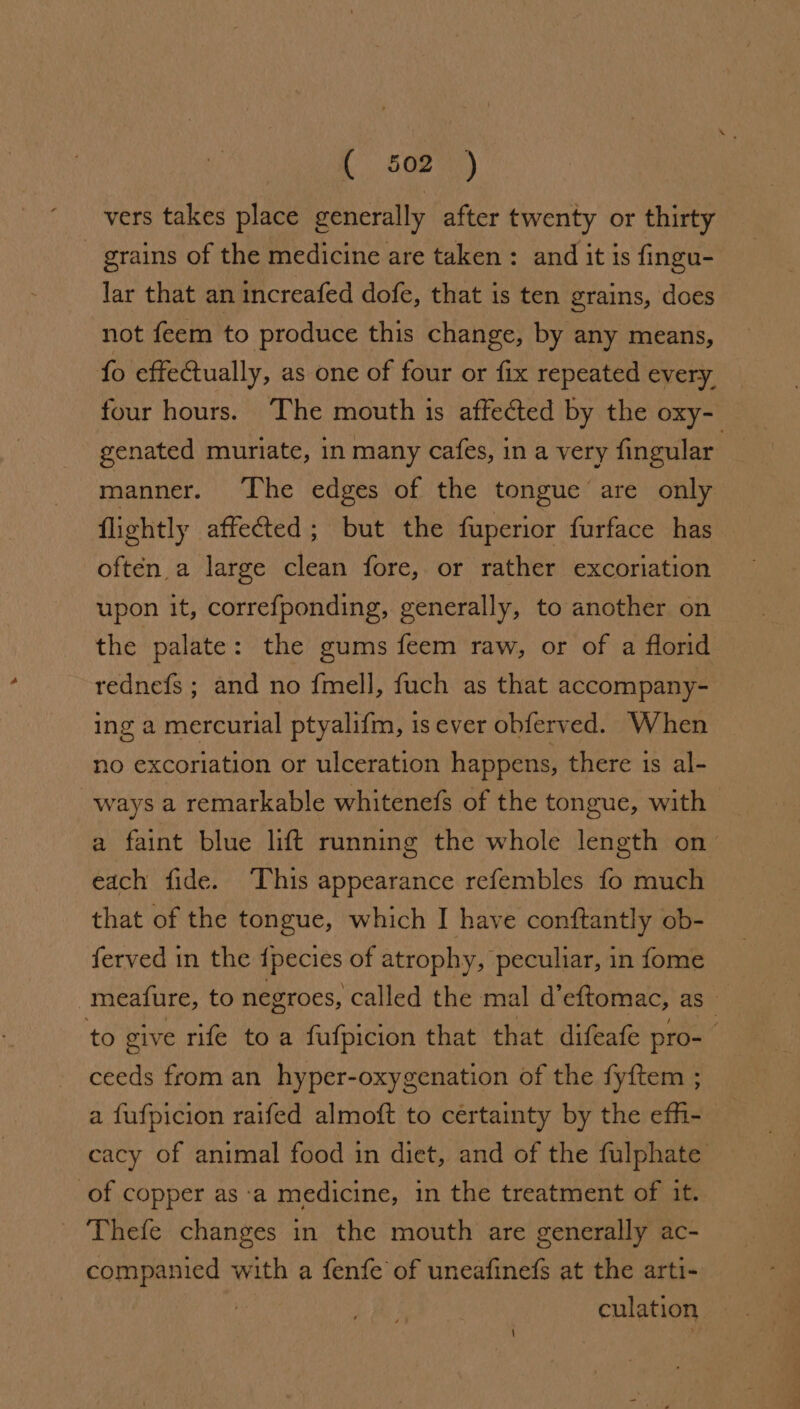 vers takes place generally after twenty or thirty grains of the medicine are taken: and it is fingu- lar that an increafed dofe, that is ten grains, does not feem to produce this change, by any means, fo effectually, as one of four or fix repeated every. four hours. The mouth ts affected by the oxy- genated muriate, in many cafes, in a very fingular manner. The edges of the tongue are only flightly affected; but the fuperior furface has often a large clean fore, or rather excoriation upon it, correfponding, generally, to another on the palate: the gums feem raw, or of a florid rednefs ; and no {mell, fuch as that accompany- ing a mercurial ptyalifm, is ever obferved. When no excoriation or ulceration happens, there is al- ways a remarkable whitenefs of the tongue, with a faint blue lift running the whole length on™ each fide. This appearance refembles fo much that of the tongue, which I have conftantly ob- ferved in the {pecies of atrophy, peculiar, in fome meafure, to negroes, called the mal d’eftomac, as_ to give rife to a fufpicion that that difeafe pro- ceeds from an hyper-oxygenation of the fyftem ; a fufpicion raifed almoft to certainty by the effi- cacy of animal food in diet, and of the fulphate of copper as ‘a medicine, in the treatment of it. Thefe changes in the mouth are generally ac- companied with a fenfe of uneafinefs at the arti- culation \